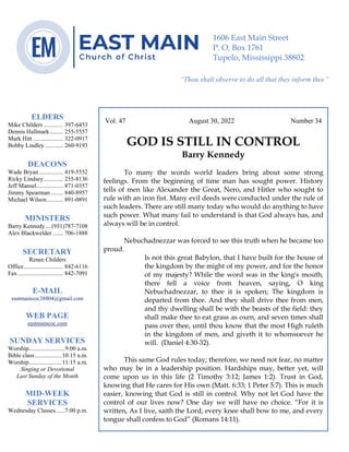 0………. 4
--article continued from page 1—
Vol. 47 August 30, 2022 Number 34
GOD IS STILL IN CONTROL
Barry Kennedy
To many the words world leaders bring about some strong
feelings. From the beginning of time man has sought power. History
tells of men like Alexander the Great, Nero, and Hitler who sought to
rule with an iron fist. Many evil deeds were conducted under the rule of
such leaders. There are still many today who would do anything to have
such power. What many fail to understand is that God always has, and
always will be in control.
Nebuchadnezzar was forced to see this truth when he became too
proud.
Is not this great Babylon, that I have built for the house of
the kingdom by the might of my power, and for the honor
of my majesty? While the word was in the king's mouth,
there fell a voice from heaven, saying, O king
Nebuchadnezzar, to thee it is spoken; The kingdom is
departed from thee. And they shall drive thee from men,
and thy dwelling shall be with the beasts of the field: they
shall make thee to eat grass as oxen, and seven times shall
pass over thee, until thou know that the most High ruleth
in the kingdom of men, and giveth it to whomsoever he
will. (Daniel 4:30-32).
This same God rules today; therefore, we need not fear, no matter
who may be in a leadership position. Hardships may, better yet, will
come upon us in this life (2 Timothy 3:12; James 1:2). Trust in God,
knowing that He cares for His own (Matt. 6:33; 1 Peter 5:7). This is much
easier, knowing that God is still in control. Why not let God have the
control of our lives now? One day we will have no choice. “For it is
written, As I live, saith the Lord, every knee shall bow to me, and every
tongue shall confess to God” (Romans 14:11).
ELDERS
Mike Childers ............. 397-6453
Dennis Hallmark......... 255-5557
Mark Hitt .................... 322-0917
Bobby Lindley ............ 260-9193
DEACONS
Wade Bryan ................ 419-5552
Ricky Lindsey............. 255-8136
Jeff Mansel.................. 871-0357
Jimmy Spearman ........ 840-8957
Michael Wilson........... 891-0891
MINISTERS
Barry Kennedy....(931)787-7108
Alex Blackwelder ....... 706-1888
SECRETARY
Renee Childers
Office.......................... 842-6116
Fax .............................. 842-7091
E-MAIL
eastmaincoc38804@gmail.com
WEB PAGE
eastmaincoc.com
SUNDAY SERVICES
Worship........................9:00 a.m.
Bible class..................10:15 a.m.
Worship......................11:15 a.m.
Singing or Devotional
Last Sunday of the Month
MID-WEEK
SERVICES
Wednesday Classes......7:00 p.m.
1606 East Main Street
P. O. Box 1761
Tupelo, Mississippi 38802
“Thou shalt observe to do all that they inform thee”
(Deut. 17:10)
 
