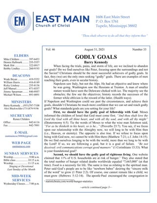 4
--article continued from page 1—
Are we confident that our light is bright
Vol. 46 August 31, 2021 Number 33
GODLY GOALS
Barry Kennedy
When facing the trials, pains, and storm of life, are we inclined to abandon
our goals? Do we find ourselves like Peter, focusing upon the surroundings and not
the Savior? Christians should be the most successful achievers of godly goals. In
fact, they (we) are the only ones seeking “godly” goals. There are examples of men
reaching their goals, even in secular history.
Napoleon saw Italy, but not the Alps. He had an objective and knew where
he was going. Washington saw the Hessians at Trenton. A man of smaller
stature would have seen the Delaware choked with ice. The majority see the
obstacles; the few see the objectives; history records the successes of the
former while oblivion is the reward of the latter. (Health ways).
If Napoleon and Washington could see past the circumstances, and achieve their
goals, shouldn’t Christians be much more confident that we can set and reach godly
goals? What standards/goals are you setting for your life?
First, we should have the godly goal of fellowship with God. Moses
informed the children of Israel that God must come first. “And thou shalt love the
Lord thy God with all thine heart, and with all thy soul, and with all thy might”
(Deuteronomy 6:5). Tie the words of Moses to what the wise man Solomon said,
“For as he thinketh in his heart, so is he...” (Proverbs 23:7). You see, if we focus
upon our relationship with the Almighty now, we will long to be with Him then
(i.e., Heaven, or eternity). The opposite is also true. If we refuse to focus upon
being with God now, we cannot be with Him there (Matthew 7:21; c.f. John 14:15).
Do we find ourselves longing to be with the world, more than we long to be with
the Lord? If so, we are following a goal, but it is a goal of failure. “Be not
deceived: evil communications corrupt good manners” (1 Corinthians 15:33). What
is your foundational goal?
Second, we should have the godly goal of righteous living. One website
claimed that 11% of U.S. households are at risk of hunger.1
They also stated that
the total number of hunger related deaths worldwide equaled “7,665,000” (at that
time). Food is a necessity for life. The same is true as relating to the spiritual man.
Peter said God’s people are to be like “newborn babes” desiring the “sincere milk
of the word” to grow (1 Peter 2:2). Of course, one cannot remain like a child; we
must grow (Hebrews 5:12-14). The apostle Paul encouraged the congregation in
____________________
1 statisticbrain.com/world-hunger-statistics
--article continued page 3—
ELDERS
Mike Childers ............. 397-6453
Dennis Hallmark......... 255-5557
Mark Hitt .................... 322-0917
Bobby Lindley ............ 260-9193
DEACONS
Wade Bryan ................ 419-5552
William Harris ............ 416-8149
Ricky Lindsey............. 255-8136
Jeff Mansel.................. 871-0357
Jimmy Spearman ........ 840-8957
Michael Wilson........... 891-0891
MINISTERS
Barry Kennedy....(931)787-7108
Alex Blackwelder (731)879-9196
SECRETARY
Renee Childers
Office.......................... 842-6116
Fax .............................. 842-7091
E-MAIL
eastmaincoc38804@gmail.com
WEB PAGE
eastmaincoc.com
SUNDAY SERVICES
Worship........................9:00 a.m.
Bible class..................10:15 a.m.
Worship......................11:15 a.m.
Singing or Devotional
Last Sunday of the Month
MID-WEEK
SERVICES
Wednesday Classes......7:00 p.m.
1606 East Main Street
P. O. Box 1761
Tupelo, Mississippi 38802
“Thou shalt observe to do all that they inform thee”
(Deut. 17:10)
 