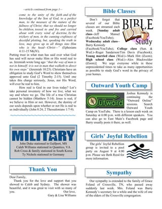 --article continued from page 1—
come to the unity of the faith and of the
knowledge of the Son of God, to a perfect
man, to the measure of the stature of the
fullness of Christ; that we should no longer
be children, tossed to and fro and carried
about with every wind of doctrine, by the
trickery of men, in the cunning craftiness of
deceitful plotting, but, speaking the truth in
love, may grow up in all things into Him
who is the head—Christ—” (Ephesians
4:11-15 NKJV).
Putting trust in what man has said over what God
has said will never make Him or His word real to
us. Jeremiah wrote long ago “that the way of man is
not in himself: it is not in man that walketh to direct
his own steps” (Jeremiah 10:23). Christians have an
obligation to study God’s Word to show themselves
approved unto God (2 Timothy 2:15). Until one
takes this charge seriously, Jesus, nor His Word,
will ever be real to him.
How real is God in our lives today? Let’s
take personal inventory of how we live, what we
say and where we go. The life of a true Christian
cannot be hidden (Matthew 5:14). Jesus is real, if
we believe in Him or not. However, the destiny of
our souls depends upon whether or not He is real to
us individually (John 8:24; 2 Thessalonians 1:7-9).
~~~~~~~~~~~~~~~~~~~
Thank You
Dear Family,
Thank you for the love and support that you
showed to Caleb and Sydney. The shower was
beautiful, and it was great to visit with so many of
you. Our love,
Gary & Lisa Williams
Bible Classes
Don’t forget that
several of our Bible
classes are streamed each
week. [Sunday adult
class--Jeff Mansel
(Facebook/YouTube);
Wednesday adult class--
Barry Kennedy
(Facebook/YouTube); College class (Sun. &
Wed.)--Roger Sanderson/Tim Davis (Facebook);
Young married class (Wed.)--Mark Hitt (Zoom);
High school class (Wed.)--Alex Blackwelder
(Zoom)]. We urge everyone while in these
unprecedented times to take as many opportunities
as possible to study God’s word in the privacy of
your homes.
Outward Youth Camp
Joshua Kennedy is
continuing the
“Outward Online”
sessions. Search
Outward Youth
Camp on YouTube. There is a lesson each week on
Saturday at 6:00 p.m. with different speakers. You
can also go to East Main’s Facebook page and
Barry usually posts it there, as well.
Girls’ Joyful Rebellion
The girls’ Joyful Rebellion
group is invited to a pool
party on August 9 at 4:00
p.m. Please see Beth Reed for
more information.
Sympathy
Our sympathy is extended to the family of Grace
Foland of Crossville, TN, who passed away
suddenly last week. Mrs. Foland was Barry
Kennedy’s secretary for a while and the wife of one
of the elders of the Crossville congregation.
John Duke stationed in Gulfport, MS
Caleb Williams stationed in Quantico, VA
Rob Cross & family stationed in South Korea
Ty Nichols stationed in Germany
 