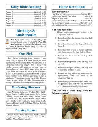 Daily Bible Reading
August 5............................................Jeremiah 16-20
August 6............................................Jeremiah 21-25
August 7............................................Jeremiah 26-29
August 8............................................Jeremiah 30-31
August 9............................................Jeremiah 32-33
August 10..........................................Jeremiah 34-36
August 11..........................................Jeremiah 37-39
Birthdays &
Anniversaries
Birthdays: John Ezra Lindley (Aug. 6),
Norma Deaton (Aug. 10), Pat Putt (Aug. 11).
Anniversaries: Crafton & Marla Laney (Aug.
8), Danny & Barbara Wright (Aug. 8), Mike &
Renee Childers (Aug. 10).
Our Sick
Pete Barber continues home hospice. Linda
Hand, Terry Kingsley & Crafton Laney are home
recuperating from surgery. Little Addi Millard is in
LeBonheur following surgery. She is doing well.
Natalie Mansel will undergo surgery soon in
Birmingham to correct TMJ issues with her jaw.
Leigh Bland has broken her ankle. Star Ray’s sister-
in-law, Melissa Pittman, is home from the hospital.
Star’s mother, Stella Pittman, continues to have a
lot of pain. Prayers have been requested for Thomas
Lloyd, a good friend of Eddie Simmons who is
having a lot of trouble with Spasmodic Dysphonia.
On-Going Illnesses
Jean Mounce, Mary Lou Walden, Steve Kelly,
Bettye Davis, Frankie Estes, Jennie Cox, Donny
Dulaney, Adam McCurley, Mary Jordan, James
Goddard, Bill Goff, Leroy Brown, Jadon Parish,
Jerry Smith, Mitch Maclean, Mary Starz, Sheba
Tuggers, Homer Smith, Jill Rice, Shirley Roberts,
Merlene Johnson
Nursing Homes
Evelyn Willis, Nancy Haywood, Randy Attaway,
Shirley McCarthy, Veona Harris, Bob & Clara
McClure (Missy Nichols’ parents)
Home Devotional
How to be saved?
Hear God’s word................................ Romans 10:17
Believe that Jesus is God’s Son .................John 3:16
Repent of your sins ................................... Luke 13:3
Confess that Jesus is God’s Son......... Romans 10:10
Be immersed in water .......................Mark 16:15, 16
Live a Christian life .................... 2 Timothy 3:14-15
Name the Beatitudes:
1. Blessed are the poor in spirit: for theirs in the
kingdom of heaven.
2. Blessed are they that mourn: for they shall
be comforted.
3. Blessed are the meek: for they shall inherit
the earth.
4. Blessed are they which do hunger and thirst
after righteousness: for they shall be filled.
5. Blessed are the merciful: for they shall
obtain mercy.
6. Blessed are the pure in heart: for they shall
see God.
7. Blessed are the peacemakers: for they shall
be called the children of God.
8. Blessed are they which are persecuted for
righteousness’ sake: for theirs is the
kingdom of heaven.
9. Blessed are ye, when men shall revile you,
and persecute you, and shall say all manner
of evil against you falsely, for my sake.
Can you tell a Bible story from the
following picture?
 