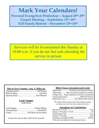 Men to Serve Sunday, Aug. 9, 2020 a.m.
Announcements.......................................Jeff Mansel
Bible Reading.............................................. Ian Reed
Opening Prayer .................................... Paul Blansett
Lord’s Supper
Wade Bryan
Lead Singing......................................Donny McKay
Closing Prayer........................................ Chad Willis
Ushers .................................Will Davis & Joe Minor
Contact the church office (842-6116) if unable
to serve.
Bible Classes (streamed each week)
Adult class................Jeff Mansel (Facebook/YouTube)
Adult class.......... Barry Kennedy (Facebook/YouTube)
College class.....Roger Sanderson/Tim Davis (Facebook)
Young married class............................ Mark Hitt (Zoom)
High School class ................... Alex Blackwelder (Zoom)
The elders kindly request that men leading in public
worship wear the best dress clothes they have.
Attendance & Contribution
Mid-Week, 7-15-20 ................................................... N/A
Sunday 1st
Worship, 7-19-20 ........................................ 29
Sunday Bible Class.................................................... N/A
Sunday 2nd
Worship.................................................. 120*
Contribution (budget $7,900) ................................ $8,205
*This does not include the livestreamed views.
Mark Your Calendars!
Personal Evangelism Workshop – August 28th-29th
Gospel Meeting – September 13th-16th
Fall Family Retreat – November 13th-14th
Services will be livestreamed this Sunday at
10:00 a.m. if you do not feel safe attending the
service in person.
 