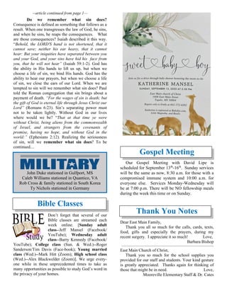 --article continued from page 1—
Do we remember what sin does?
Consequence is defined as something that follows as a
result. When one transgresses the law of God, he sins,
and when he sins, he reaps the consequences. What
are those consequences? Isaiah described it this way.
“Behold, the LORD'S hand is not shortened, that it
cannot save; neither his ear heavy, that it cannot
hear: But your iniquities have separated between you
and your God, and your sins have hid his face from
you, that he will not hear” (Isaiah 59:1-2). God has
the ability in His hands to lift us up, but when we
choose a life of sin, we bind His hands. God has the
ability to hear our prayers, but when we choose a life
of sin, we close the ears of our Lord. When we are
tempted to sin will we remember what sin does? Paul
told the Roman congregation that sin brings about a
payment of death. “For the wages of sin is death; but
the gift of God is eternal life through Jesus Christ our
Lord” (Romans 6:23). Sin’s separating power must
not to be taken lightly. Without God in our lives
where would we be? “That at that time ye were
without Christ, being aliens from the commonwealth
of Israel, and strangers from the covenants of
promise, having no hope, and without God in the
world:” (Ephesians 2:12). Realizing the seriousness
of sin, will we remember what sin does? To be
continued....
Bible Classes
Don’t forget that several of our
Bible classes are streamed each
week online. [Sunday adult
class--Jeff Mansel (Facebook/
YouTube); Wednesday adult
class--Barry Kennedy (Facebook/
YouTube); College class (Sun. & Wed.)--Roger
Sanderson/Tim Davis (Face-book); Young married
class (Wed.)--Mark Hitt (Zoom); High school class
(Wed.)--Alex Blackwelder (Zoom)]. We urge every-
one while in these unprecedented times to take as
many opportunities as possible to study God’s word in
the privacy of your homes.
Gospel Meeting
Our Gospel Meeting with David Lipe is
scheduled for September 13th
-16th
. Sunday services
will be the same as now, 8:30 a.m. for those with a
compromised immune system and 10:00 a.m. for
everyone else. Services Monday-Wednesday will
be at 7:00 p.m. There will be NO fellowship meals
during the week this time or on Sunday.
Thank You Notes
Dear East Main Family,
Thank you all so much for the calls, cards, texts,
food, gifts and especially the prayers, during my
recent surgery. I appreciate it so much! Love,
Barbara Bishop
~~~~~~~~~~~~~~~~~~~~~~~~~~~~~~~~~~~~~~~~~~~~~~~~~~~~~~
East Main Church of Christ,
Thank you so much for the school supplies you
provided for our staff and students. Your kind gesture
is greatly appreciated. Thanks again for thinking of
those that might be in need. Love,
Mooreville Elementary Staff & Dr. Cates
John Duke stationed in Gulfport, MS
Caleb Williams stationed in Quantico, VA
Rob Cross & family stationed in South Korea
Ty Nichols stationed in Germany
 