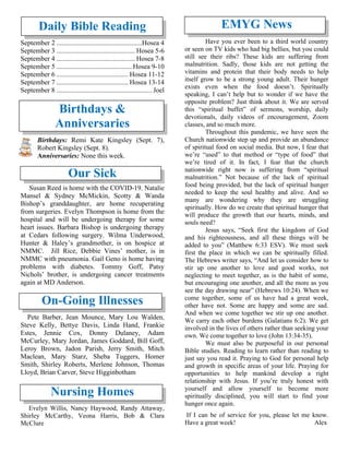 Daily Bible Reading
September 2 ..................................................Hosea 4
September 3 .............................................. Hosea 5-6
September 4 .............................................. Hosea 7-8
September 5 ............................................ Hosea 9-10
September 6 .......................................... Hosea 11-12
September 7 .......................................... Hosea 13-14
September 8 ........................................................Joel
Birthdays &
Anniversaries
Birthdays: Remi Kate Kingsley (Sept. 7),
Robert Kingsley (Sept. 8).
Anniversaries: None this week.
Our Sick
Susan Reed is home with the COVID-19. Natalie
Mansel & Sydney McMickin, Scotty & Wanda
Bishop’s granddaughter, are home recuperating
from surgeries. Evelyn Thompson is home from the
hospital and will be undergoing therapy for some
heart issues. Barbara Bishop is undergoing therapy
at Cedars following surgery. Wilma Underwood,
Hunter & Haley’s grandmother, is on hospice at
NMMC. Jill Rice, Debbie Vines’ mother, is in
NMMC with pneumonia. Gail Geno is home having
problems with diabetes. Tommy Goff, Patsy
Nichols’ brother, is undergoing cancer treatments
again at MD Anderson.
On-Going Illnesses
Pete Barber, Jean Mounce, Mary Lou Walden,
Steve Kelly, Bettye Davis, Linda Hand, Frankie
Estes, Jennie Cox, Donny Dulaney, Adam
McCurley, Mary Jordan, James Goddard, Bill Goff,
Leroy Brown, Jadon Parish, Jerry Smith, Mitch
Maclean, Mary Starz, Sheba Tuggers, Homer
Smith, Shirley Roberts, Merlene Johnson, Thomas
Lloyd, Brian Carver, Steve Higginbotham
Nursing Homes
Evelyn Willis, Nancy Haywood, Randy Attaway,
Shirley McCarthy, Veona Harris, Bob & Clara
McClure
EMYG News
Have you ever been to a third world country
or seen on TV kids who had big bellies, but you could
still see their ribs? These kids are suffering from
malnutrition. Sadly, those kids are not getting the
vitamins and protein that their body needs to help
itself grow to be a strong young adult. Their hunger
exists even when the food doesn’t. Spiritually
speaking, I can’t help but to wonder if we have the
opposite problem? Just think about it. We are served
this “spiritual buffet” of sermons, worship, daily
devotionals, daily videos of encouragement, Zoom
classes, and so much more.
Throughout this pandemic, we have seen the
Church nationwide step up and provide an abundance
of spiritual food on social media. But now, I fear that
we’re “used” to that method or “type of food” that
we’re tired of it. In fact, I fear that the church
nationwide right now is suffering from “spiritual
malnutrition.” Not because of the lack of spiritual
food being provided, but the lack of spiritual hunger
needed to keep the soul healthy and alive. And so
many are wondering why they are struggling
spiritually. How do we create that spiritual hunger that
will produce the growth that our hearts, minds, and
souls need?
Jesus says, “Seek first the kingdom of God
and his righteousness, and all these things will be
added to you” (Matthew 6:33 ESV). We must seek
first the place in which we can be spiritually filled.
The Hebrews writer says, “And let us consider how to
stir up one another to love and good works, not
neglecting to meet together, as is the habit of some,
but encouraging one another, and all the more as you
see the day drawing near” (Hebrews 10:24). When we
come together, some of us have had a great week,
other have not. Some are happy and some are sad.
And when we come together we stir up one another.
We carry each other burdens (Galatians 6:2). We get
involved in the lives of others rather than seeking your
own. We come together to love (John 13:34-35).
We must also be purposeful in our personal
Bible studies. Reading to learn rather than reading to
just say you read it. Praying to God for personal help
and growth in specific areas of your life. Praying for
opportunities to help mankind develop a right
relationship with Jesus. If you’re truly honest with
yourself and allow yourself to become more
spiritually disciplined, you will start to find your
hunger once again.
If I can be of service for you, please let me know.
Have a great week! Alex
 