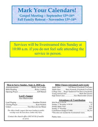 Men to Serve Sunday, Sept. 6, 2020 a.m.
Announcements...........................Bobby Joe Lindley
Bible Reading.....................................Ricky Lindsey
Opening Prayer .......................................Jeff Mansel
Lord’s Supper
Alex Blackwelder
Lead Singing..................................Jonathan Nichols
Closing Prayer...................................... Kent Nichols
Ushers .................................Tim Davis & Joe Minor
The elders kindly request that men leading in public
worship wear the best dress clothes they have.
Contact the church office (842-6116) if unable
to serve.
Bible Classes (streamed each week)
Adult class................Jeff Mansel (Facebook/YouTube)
Adult class.......... Barry Kennedy (Facebook/YouTube)
College class.....Roger Sanderson/Tim Davis (Facebook)
Young married class............................ Mark Hitt (Zoom)
High School class ................... Alex Blackwelder (Zoom)
Attendance & Contribution
Mid-Week, 8-26-20 ................................................... N/A
Sunday 1st
Worship, 8-30-20 ........................................ 32
Sunday Bible Class.................................................... N/A
Sunday 2nd
Worship.................................................. 120*
Contribution (budget $7,900) ................................ $8,315
*This does not include the livestreamed views.
Pantry item.........................................................Jelly
Mark Your Calendars!
Gospel Meeting – September 13th-16th
Fall Family Retreat – November 13th-14th
Services will be livestreamed this Sunday at
10:00 a.m. if you do not feel safe attending the
service in person.
 