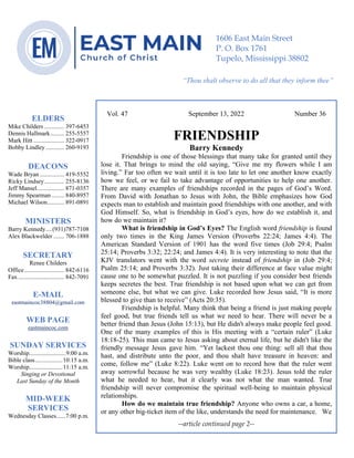 0………. 4
--article continued from page 1—
Vol. 47 September 13, 2022 Number 36
FRIENDSHIP
Barry Kennedy
Friendship is one of those blessings that many take for granted until they
lose it. That brings to mind the old saying, “Give me my flowers while I am
living.” Far too often we wait until it is too late to let one another know exactly
how we feel, or we fail to take advantage of opportunities to help one another.
There are many examples of friendships recorded in the pages of God’s Word.
From David with Jonathan to Jesus with John, the Bible emphasizes how God
expects man to establish and maintain good friendships with one another, and with
God Himself. So, what is friendship in God’s eyes, how do we establish it, and
how do we maintain it?
What is friendship in God’s Eyes? The English word friendship is found
only two times in the King James Version (Proverbs 22:24; James 4:4). The
American Standard Version of 1901 has the word five times (Job 29:4; Psalm
25:14; Proverbs 3:32; 22:24; and James 4:4). It is very interesting to note that the
KJV translators went with the word secrete instead of friendship in (Job 29:4;
Psalm 25:14; and Proverbs 3:32). Just taking their difference at face value might
cause one to be somewhat puzzled. It is not puzzling if you consider best friends
keeps secretes the best. True friendship is not based upon what we can get from
someone else, but what we can give. Luke recorded how Jesus said, “It is more
blessed to give than to receive” (Acts 20:35).
Friendship is helpful. Many think that being a friend is just making people
feel good, but true friends tell us what we need to hear. There will never be a
better friend than Jesus (John 15:13), but He didn't always make people feel good.
One of the many examples of this is His meeting with a “certain ruler” (Luke
18:18-25). This man came to Jesus asking about eternal life, but he didn't like the
friendly message Jesus gave him. “Yet lackest thou one thing: sell all that thou
hast, and distribute unto the poor, and thou shalt have treasure in heaven: and
come, follow me” (Luke 8:22). Luke went on to record how that the ruler went
away sorrowful because he was very wealthy (Luke 18:23). Jesus told the ruler
what he needed to hear, but it clearly was not what the man wanted. True
friendship will never compromise the spiritual well-being to maintain physical
relationships.
How do we maintain true friendship? Anyone who owns a car, a home,
or any other big-ticket item of the like, understands the need for maintenance. We
--article continued page 2--
ELDERS
Mike Childers ............. 397-6453
Dennis Hallmark......... 255-5557
Mark Hitt .................... 322-0917
Bobby Lindley ............ 260-9193
DEACONS
Wade Bryan ................ 419-5552
Ricky Lindsey............. 255-8136
Jeff Mansel.................. 871-0357
Jimmy Spearman ........ 840-8957
Michael Wilson........... 891-0891
MINISTERS
Barry Kennedy....(931)787-7108
Alex Blackwelder ....... 706-1888
SECRETARY
Renee Childers
Office.......................... 842-6116
Fax .............................. 842-7091
E-MAIL
eastmaincoc38804@gmail.com
WEB PAGE
eastmaincoc.com
SUNDAY SERVICES
Worship........................9:00 a.m.
Bible class..................10:15 a.m.
Worship......................11:15 a.m.
Singing or Devotional
Last Sunday of the Month
MID-WEEK
SERVICES
Wednesday Classes......7:00 p.m.
1606 East Main Street
P. O. Box 1761
Tupelo, Mississippi 38802
“Thou shalt observe to do all that they inform thee”
(Deut. 17:10)
 
