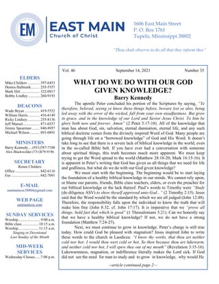 4
--article continued from page 1—
Are we confident that our light is bright
Vol. 46 September 14, 2021 Number 35
WHAT DO WE DO WITH OUR GOD
GIVEN KNOWLEDGE?
Barry Kennedy
The apostle Peter concluded his portion of the Scriptures by saying, “Ye
therefore, beloved, seeing ye know these things before, beware lest ye also, being
led away with the error of the wicked, fall from your own steadfastness. But grow
in grace, and in the knowledge of our Lord and Savior Jesus Christ. To him be
glory both now and forever. Amen” (2 Peter 3:17-18). All of the knowledge that
man has about God, sin, salvation, eternal damnation, eternal life, and any such
biblical doctrine comes from the divinely inspired Word of God. Many people are
going through life on a “borrowed knowledge” of God and His Word. It doesn’t
take long to see that there is a severe lack of biblical knowledge in the world, even
in the so-called Bible belt. If you have ever had a conversation with someone
about spiritual things, this truth becomes much more apparent. We must keep
trying to get the Word spread to the world (Matthew 28:18-20; Mark 16:15-16). It
is apparent in Peter’s writing that God has given us all things that we need for life
and godliness, but what do we do with our God given knowledge?
We must start with the beginning. The beginning would be to start laying
the foundation of a healthy biblical knowledge in our minds. We cannot rely upon,
or blame our parents, friends, Bible class teachers, elders, or even the preacher for
our biblical knowledge or the lack thereof. Paul’s words to Timothy were “Study
(do diligence ASV) to show thyself approved unto God...” (2 Timothy 2:15). Jesus
said that the Word would be the standard by which we are all judged (John 12:48).
Therefore, the responsibility falls upon the individual to know the truth that will
make him free (John 8:32, cf. John 17:17). It is imperative that we “prove all
things; hold fast that which is good” (1 Thessalonians 5:21). Can we honestly say
that we have a healthy biblical knowledge? If not, we do not have a strong
foundation (Matthew 7:24-27).
Next, we must continue to grow in knowledge. Peter’s charge is still true
today. How could God be pleased with stagnation? Jesus inspired John to write
these words to the church in Laodicea: “I know thy works, that thou art neither
cold nor hot: I would thou wert cold or hot. So then because thou art lukewarm,
and neither cold nor hot, I will spew thee out of my mouth” (Revelation 3:15-16).
Lukewarmness, stagnation, or indifference literally makes the Lord sick. If God
did not see the need for man to study and to grow in knowledge, why would He
--article continued page 2—
ELDERS
Mike Childers ............. 397-6453
Dennis Hallmark......... 255-5557
Mark Hitt .................... 322-0917
Bobby Lindley ............ 260-9193
DEACONS
Wade Bryan ................ 419-5552
William Harris ............ 416-8149
Ricky Lindsey............. 255-8136
Jeff Mansel.................. 871-0357
Jimmy Spearman ........ 840-8957
Michael Wilson........... 891-0891
MINISTERS
Barry Kennedy....(931)787-7108
Alex Blackwelder (731)879-9196
SECRETARY
Renee Childers
Office.......................... 842-6116
Fax .............................. 842-7091
E-MAIL
eastmaincoc38804@gmail.com
WEB PAGE
eastmaincoc.com
SUNDAY SERVICES
Worship........................9:00 a.m.
Bible class..................10:15 a.m.
Worship......................11:15 a.m.
Singing or Devotional
Last Sunday of the Month
MID-WEEK
SERVICES
Wednesday Classes......7:00 p.m.
1606 East Main Street
P. O. Box 1761
Tupelo, Mississippi 38802
“Thou shalt observe to do all that they inform thee”
(Deut. 17:10)
 