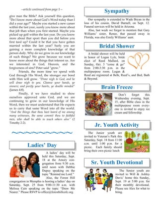 --article continued from page 1—
give man the Bible? Ask yourself this question,
“Do I know more about God’s Word today than I
did a year ago?” Maybe you started a new career
within the last year, surely you know more about
that job than when you first started. Maybe you
picked up golf within the last year. Do you know
more about that sport than you did before you
first teed up? Could it be that you have gotten
married within the last year? Surly you are
gaining a more complete knowledge of that
person daily. Why do we grow in our knowledge
of such things? We grow because we want to
know more about the things that interest us. Are
we interested in God, Heaven, and the
forgiveness of sins? Peter said “grow.”
Friends, the more time we spend with
God through His Word, the stronger our bond
with Him will grow. “Draw nigh to God, and he
will draw nigh to you. Cleanse your hands, ye
sinners; and purify your hearts, ye double minded”
(James 4:8).
Finally, if we have studied to show
ourselves approved unto God, and we are
continuing to grow in our knowledge of His
Word, then we must understand that He expects
us to carry that same Word into all the world.
“And the things that thou hast heard of me among
many witnesses, the same commit thou to faithful
men, who shall be able to teach others also” (2
Timothy 2:2).
~~~~~~~~~
Ladies’ Day
A ladies’ day will be
held this Saturday, Sept.
18 at the Amory con-
gregation from 9:30 a.m.
until noon with Debbie
Dupuy speaking on the
topic “Remind me Lord.”
Also, the Forest Hill
congregation in Memphis is hosting a ladies’ day on
Saturday, Sept. 25 from 9:00-11:30 a.m. with
Melissa Cain speaking on the topic “Draw Me
Nearer.” Please RSVP to office@foresthillcofc.org.
Sympathy
Our sympathy is extended to Wade Bryan in the
loss of his cousin, David Darnell, on Sept. 12.
Funeral services will be held in Arizona.
Also, last week we forgot to mention that Gary
Williams’ sister, Renee, that passed away in
Florida, was also Emily Williams’ aunt.
Bridal Shower
A bridal shower will be held
in honor of Logan Lyle, bride
elect of Reed Mallard, on
Sunday, Oct. 3 “come & go”
from 2:00-3:30 p.m. in the
multipurpose room. Logan &
Reed are registered at Belk, Reed’s, and Bed, Bath
& Beyond.
Brain Freeze
Don’t forget this
Wednesday evening, Sept.
15, after Bible class in the
multipurpose room every-
one is invited to enjoy ice
cream and fellowship.
Jr. Youth Activity
The Junior youth are
invited to Veteran’s Park this
Saturday, Sept. 18 from 11:00
a.m. until 1:00 p.m. for a
picnic. Each family should
bring their own picnic lunch
Sr. Youth Devotional
The Senior youth are
invited to Will & Ashley
Davis’ home this Sunday,
Sept. 19 at 5:00 p.m. for
their monthly devotional.
Please see Alex for what to
bring.
 