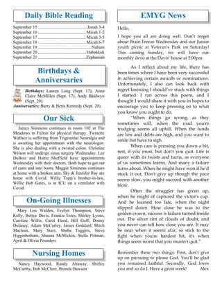 Daily Bible Reading
September 15 .............................................Jonah 3-4
September 16 ............................................Micah 1-2
September 17 ............................................Micah 3-5
September 18 ............................................Micah 6-7
September 19 .................................................Nahum
September 20 ............................................Habakkuk
September 21 ............................................Zephaniah
Birthdays &
Anniversaries
Birthdays: Lauren Long (Sept. 17), Anna
Claire McMillen (Sept. 17), Andy Baldwyn
(Sept. 20).
Anniversaries: Barry & Berta Kennedy (Sept. 20).
Our Sick
James Simmons continues in room 103 at The
Meadows in Fulton for physical therapy. Twinette
Wallace is suffering from Trigeminal Neuralgia and
is awaiting her appointment with the neurologist.
She is also dealing with a twisted colon. Christine
Wilson will undergo sinus surgery Wednesday. Lee
DuBois and Hattie Sheffield have appointments
Wednesday with their doctors. Both hope to get out
of casts and into boots. Maggie Simineau continues
at home with a broken arm. Sky & Jennifer Ray are
home with Covid. Willie Topp’s brother-in-law,
Willie Bob Gates, is in ICU on a ventilator with
Covid.
On-Going Illnesses
Mary Lou Walden, Evelyn Thompson, Steve
Kelly, Bettye Davis, Frankie Estes, Shirley Lyons,
Caroline Willis, Carol Hood, Bill Goff, Donny
Dulaney, Adam McCurley, James Goddard, Mitch
Maclean, Mary Starz, Sheba Tuggers, Steve
Higginbotham, Shauna McMickin, Stella Pittman,
April & Olivia Pounders
Nursing Homes
Nancy Haywood, Randy Attaway, Shirley
McCarthy, Bob McClure, Brenda Dawson
EMYG News
Hello,
I hope you all are doing well. Don’t forget
about Brain Freeze Wednesday and our Junior
youth picnic at Veteran’s Park on Saturday!
This coming Sunday, we will have our
monthly devo at the Davis’ house at 5:00pm.
As I reflect about my life, there has
been times where I have been very successful
in achieving certain awards or nominations.
Unfortunately, I also can look back with
regret knowing I should’ve stuck with things
I started. I ran across this poem, and I
thought I would share it with you in hopes to
encourage you to keep pressing on to what
you know you ought to do.
“When things go wrong, as they
sometimes will, when the road you're
trudging seems all uphill. When the funds
are low and debts are high, and you want to
smile but have to sigh.
When care is pressing you down a bit,
rest, if you must, but don't you quit. Life is
queer with its twists and turns, as everyone
of us sometimes learns, And many a failure
turns about. When he might have won if he'd
stuck it out, Don't give up though the pace
seems slow, you might succeed with another
blow.
Often the struggler has given up,
when he might of captured the victor's cup.
And he learned too late, when the night
slipped down. How close he was to the
golden crown, success is failure turned inside
out. The silver tint of clouds of doubt, and
you never can tell how close you are. It may
be near when it seems afar, so stick to the
fight when you're hardest hit, it's when
things seem worst that you mustn't quit.”
Remember these two things: First, don’t give
up on pursuing to please God. You’ll be glad
you remained faithful. Secondly, God loves
you and so do I. Have a great week! Alex
 