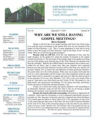 4
Vol. 44 September 17, 2019 Number 36
WHY ARE WE STILL HAVING
GOSPEL MEETINGS?
Barry Kennedy
Sunday is the first day of our gospel meeting with Scott Cain. Scott comes
to us with the same commitment as the apostle Paul who was not ashamed of the
gospel of Christ (Romans 1:16). This is a great opportunity to hear and to invite
others to hear the gospel of Christ. However, with all the chaos of our “rat race”
world, “Why are we still having gospel meetings?”
Because souls are still lost. From the very beginning of time, man has
made mistakes. In the garden Eve made the mistake of listening to the serpent
instead of God (Gen 3). The end result of the mistake made in the garden was being
cast out of the garden, away from the tree of life. Why? Because sin separates man
from the Almighty. “Behold, the LORD'S hand is not shortened, that it cannot save;
neither his ear heavy, that it cannot hear: But your iniquities have separated
between you and your God, and your sins have hid his face from you, that he will
not hear” (Isaiah 59:1-2). God is the very definition of sinless perfection; therefore,
He cannot allow sin to be in His presence. When man was created, God made him
to be in a close relationship with his Creator, but when temptation reared its ugly
head, Adam and Eve succumb to its appeal and were lost. Man has been giving in
to the pleasures of sin ever since (Romans 3:23). This is the very reason Christ
came to “seek and to save that which was lost” (Luke 19:10). The gospel (i.e. the
death burial, and resurrection 1Corinthians 15:1-4), always has been, and always
will be, the power of God unto salvation (Romans 1:16).
Clearly sin is still in this world, and clearly mankind is still succumbing to
its allurement, therefore, souls are still lost. That is why we are having a gospel
meeting. Do you know some lost person who needs the gospel?
Because the church still needs encouraging. Christianity is supposed to be
a lifestyle. God’s plan for Christianity is to be a continual commitment, not just a
one-time act. One becomes a Christian when he is baptized into Christ (Galatians
3:27), based upon his belief in Christ (John 8:24; 3:16), repentance of sins (Acts
17:30), and confession that Jesus is the Christ, the Son of the living God (Romans
10:10; Acts 8:37). Part of the conversion process is the fact that we are raised to
“walk in newness of life” (Romans 6:4). The Christian walk is the greatest life one can
live, but it can be a very challenging lifestyle. It requires a great deal of vigilance because
of the nature of our enemy. “Be sober, be vigilant; because your adversary the devil, as a
--article continued page 2--
ELDERS
Mike Childers..............397-6453
Dennis Hallmark .........255-5557
Mark Hitt.....................322-0917
Bobby Lindley.............260-9193
DEACONS
Wade Bryan.................419-5552
William Harris.............416-8149
Ricky Lindsey .............255-8136
Jeff Mansel..................871-0357
Jimmy Spearman.........840-8957
Michael Wilson ...........891-0891
PREACHER
Barry Kennedy ... (931)787-7108
SECRETARY
Renee Childers
Office...........................842-6116
Fax...............................842-7091
E-MAIL
eastmaincoc38804@gmail.com
WEB PAGE
eastmaincoc.com
SUNDAY SERVICES
Worship....................... 9:00 a.m.
Bible Classes............. 10:15 a.m.
Worship..................... 11:15 a.m.
Singing or Devotional
Last Sunday of the Month
MID-WEEK
SERVICES
Wednesday Classes .....7:00 p.m.
EAST MAIN CHURCH OF CHRIST
1606 East Main Street
P. O. Box 1761
Tupelo, Mississippi 38802
“Thou shalt observe to do all that they inform thee”
(Deut. 17:10)
 