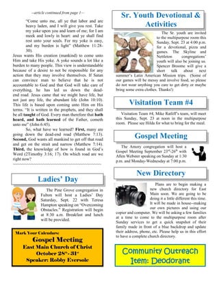 Community Outreach
Item: Deodorant
--article continued from page 1—
“Come unto me, all ye that labor and are
heavy laden, and I will give you rest. Take
my yoke upon you and learn of me; for I am
meek and lowly in heart: and ye shall find
rest unto your souls. For my yoke is easy,
and my burden is light” (Matthew 11:28-
30).
Jesus wants His creation (mankind) to come unto
Him and take His yoke. A yoke sounds a lot like a
burden to many people. This view is understandable
because of a desire to not be responsible for any
action that they may involve themselves. If Satan
can convince man to believe that he is not
accountable to God and that God will take care of
everything, he has led us down the dead-
end road. Jesus came that we might have life, but
not just any life, the abundant life (John 10:10).
This life is based upon coming unto Him on His
terms. “It is written in the prophets, and they shall
be all taught of God. Every man therefore that hath
heard, and hath learned of the Father, cometh
unto me” (John 6:45).
So, what have we learned? First, many are
going down the dead-end road (Matthew 7:13).
Second, God wants all mankind to get off that road
and get on the strait and narrow (Matthew 7:14).
Third, the knowledge of how is found in God’s
Word (2Timothy 3:16; 17). On which road are we
right now?
~~~~~~~~~~~~~~~~~~~~~~~~~~~~~~~~~~~~~~
Ladies’ Day
The Pine Grove congregation in
Fulton will host a Ladies’ Day
Saturday, Sept. 22 with Teresa
Hampton speaking on “Overcoming
Obstacles.” Registration will begin
at 8:30 a.m. Breakfast and lunch
will be provided.
Sr. Youth Devotional &
Activities
The Sr. youth are invited
to the multipurpose room this
Sunday, Sept. 23 at 4:00 p.m.
for a devotional, pizza and
games. The Skyline and
Nettleton congregations’
youth will also be joining us.
Spencer Broome will give a
short talk about next
summer’s Latin American Mission trips. (Some of
our games will be messy and involve food, so please
do not wear anything you care to get dirty or maybe
bring some extra clothes. Thanks!)
Visitation Team #4
Visitation Team #4, Mike Ratliff’s team, will meet
this Sunday, Sept. 23 at noon in the multipurpose
room. Please see Hilda for what to bring for the meal.
Gospel Meeting
The Amory congregation will host a
Gospel Meeting September 23rd
-26th
with
Allen Webster speaking on Sunday at 1:30
p.m. and Monday-Wednesday at 7:00 p.m.
New Directory
Plans are to begin making a
new church directory for East
Main soon. We are going to be
doing it a little different this time.
It will be made in house--making
our own pictures and using our
copier and computer. We will be asking a few families
at a time to come to the multipurpose room after
Sunday services to get a quick snapshot of their
family made in front of a blue backdrop and update
their address, phone, etc. Please help us in this effort
to have a complete church directory.
Mark Your Calendars:
Gospel Meeting
East Main Church of Christ
October 28th
- 31st
Speaker: Robby Eversole
 