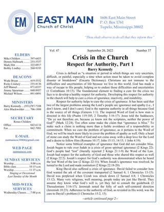 0………. 4
--article continued from page 1—
Vol. 47 September 20, 2022 Number 37
Crisis in the Church
Respect for Authority, Part 1
Barry Kennedy
Crisis is defined as “a situation or period in which things are very uncertain,
difficult, or painful, especially a time when action must be taken to avoid complete
disaster or breakdown” (Encarta Dictionary). Christians are not immune to the
difficulties and uncertainties of life because we live in this world. God has made a
way of escape to His people, helping us to endure those difficulties and uncertainties
(1 Corinthians 10:13). The foundational element to finding a cure for the crisis we
face is to develop a healthy respect for authority. Developing this respect for authority
in the church will help to cure a crisis of ignorance, inactivity, and instability.
Respect for authority helps to cure the crisis of ignorance. It has been said that
two of the largest problems among the Lord’s people are ignorance and apathy (i.e., I
don’t know, and I don’t care). God is the supreme authority in all things because God
is the source of all things (Genesis 1:1). The inspired Word of God is how man is
directed in this life (Psalm 119:105; 2 Timothy 3:16-17). Jesus told the Sadducees,
“Do ye not therefore err, because ye know not the scriptures, neither the power of
God?” (Mark 12:24). Too often some make the claim that “ignorance is bliss.” To
make such a claim is nothing more than a feeble avoidance of a responsibility or
commitment. When we cure the problem of ignorance, as it pertains to the Word of
God, we will be much more likely to cover the problem of apathy as well. Only a heart
of stone can study the Word of God and not come away with a deep love for the Lord
and a desire to follow Him (Romans 10:17; John 15:13; 14:15; 1 John 4:19).
Notice some biblical examples of ignorance that God did not consider bliss.
Josiah began to rule over Judah in a crisis of gross spiritual ignorance (2 Kings 22).
God’s people had “lost” (literally rejected 2 Kings 21:1-9) the Word of the Law.
Josiah had respect for the authority of God and those who shared this respect as well
(2 Kings 22:2). Josiah’s respect for God’s authority was demonstrated when he heard
the lost Word of the law (2 Kings 22:11). When Josiah’s ignorance was resolved, he
turned to the Lord and made restitution (2 Kings 22:18-20).
King David also suffered a crisis of ignorance. David failed to consider how
God wanted the ark of the covenant transported (2 Samuel 6; 1 Chronicles 13-15).
David was perplexed when Uzzah was struck down (2 Samuel 6:8; 1 Chronicles
13:12). Many very religious, well meaning, people today are just like David. They
assume they know what God’s will is, yet they fail to consult the guidebook (2
Thessalonians 3:16-17). Jeremiah noted the folly of such self-centered direction
(Jeremiah 10:23). Adherence to the authority of God, as revealed in His word, was the
cure to David’s problem (1 Chronicles 15:2, 15).
--article continued page 2--
ELDERS
Mike Childers ............. 397-6453
Dennis Hallmark......... 255-5557
Mark Hitt .................... 322-0917
Bobby Lindley ............ 260-9193
DEACONS
Wade Bryan ................ 419-5552
Ricky Lindsey............. 255-8136
Jeff Mansel.................. 871-0357
Jimmy Spearman ........ 840-8957
Michael Wilson........... 891-0891
MINISTERS
Barry Kennedy....(931)787-7108
Alex Blackwelder ....... 706-1888
SECRETARY
Renee Childers
Office.......................... 842-6116
Fax .............................. 842-7091
E-MAIL
eastmaincoc38804@gmail.com
WEB PAGE
eastmaincoc.com
SUNDAY SERVICES
Worship........................9:00 a.m.
Bible class..................10:15 a.m.
Worship......................11:15 a.m.
Singing or Devotional
Last Sunday of the Month
MID-WEEK
SERVICES
Wednesday Classes......7:00 p.m.
1606 East Main Street
P. O. Box 1761
Tupelo, Mississippi 38802
“Thou shalt observe to do all that they inform thee”
(Deut. 17:10)
 