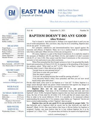 4
--article continued from page 1—
Are we confident that our light is bright
Vol. 46 September 21, 2021 Number 36
BAPTISM DOESN’T DO ANY GOOD
Allen Webster
You’ve heard it. And discussed it. Perhaps even argued about it until you ran
out of words and patience. But, you know, they may be on to something. Baptism does
not do any good—in some cases.
For centuries, unbelievers and denominationalists have argued against the
necessity and efficacy of baptism. Many see it as a useless ritual or a superstitious
relic from a dark past. Others divorce it from any saving power.
Of course, baptism is a part of the Great Commission. It is explicitly stated in
the accounts of Matthew (28:19) and Mark (16:16), and implicit in Luke’s account
(24:46-37; cf. Acts 2:38). One cannot read the Great Commission or the conversion
accounts in Acts and come to any other conclusion.
When Peter preached the first Gospel sermon in Acts 2, he preached the death,
burial and resurrection of Christ (2:22-35). In response to the preaching of the Gospel,
the audience asked, “What shall we do?” (2:37). What was Peter’s response? Let’s
first note what it wasn’t. Peter did not say to them:
“Accept Jesus as your personal savior” . . .
“Ask Jesus to come into your heart” . . .
“Pray the sinner’s prayer” . . .
“You can’t do anything because that would be earning salvation” ...
“You obviously believe what I have preached, and thus you are now saved
based solely upon faith alone.”
On the other hand, some seem to see baptism as a “cure all.” To them, baptism is a
magic action through which one passes which immunizes him against any danger of
future spiritual disease. The truth lies somewhere in between.
Baptism does not do any good if it is not preceded by
correct understanding. “And many of the Corinthians hearing believed, and were
baptized” (Acts 18:8b). Scriptural baptism requires that one hear and understand that
Jesus, the Son of God, died for all (John 3:16; 8:24) and that all sinners must obey
Him in order to be saved (Hebrews 5:8-9). It is possible to be immersed without
understanding the reasons for it. For instance, many babies are “baptized,” but do not
have a correct understanding, so their “baptism” does no good.
Baptism does not do any good if it is not preceded by proper faith. “He
that believeth and is baptized shall be saved; but he that believeth not shall be
damned” (Mark 16:16). One must believe that Jesus is Divine before his baptism is
scriptural. Further, one must believe that he is lost without baptism for it to be
scriptural (cf. 1 Peter 3:21). If a person does not believe he needs to be baptized and
--article continued page 2—
ELDERS
Mike Childers ............. 397-6453
Dennis Hallmark......... 255-5557
Mark Hitt .................... 322-0917
Bobby Lindley ............ 260-9193
DEACONS
Wade Bryan ................ 419-5552
William Harris ............ 416-8149
Ricky Lindsey............. 255-8136
Jeff Mansel.................. 871-0357
Jimmy Spearman ........ 840-8957
Michael Wilson........... 891-0891
MINISTERS
Barry Kennedy....(931)787-7108
Alex Blackwelder (731)879-9196
SECRETARY
Renee Childers
Office.......................... 842-6116
Fax .............................. 842-7091
E-MAIL
eastmaincoc38804@gmail.com
WEB PAGE
eastmaincoc.com
SUNDAY SERVICES
Worship........................9:00 a.m.
Bible class..................10:15 a.m.
Worship......................11:15 a.m.
Singing or Devotional
Last Sunday of the Month
MID-WEEK
SERVICES
Wednesday Classes......7:00 p.m.
1606 East Main Street
P. O. Box 1761
Tupelo, Mississippi 38802
“Thou shalt observe to do all that they inform thee”
(Deut. 17:10)
 