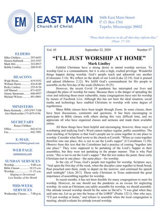 4
Vol. 45 September 22, 2020 Number 37
“I’LL JUST WORSHIP AT HOME”
Mark Lindley
Faithful Christians have a strong desire to attend worship services. To
worship God is a commandment, but it is also a high, exalted privilege. Wonderful
things happen during worship. God’s people teach and admonish one another
(Colossians 3:16). We reflect on the death of our Lord (Luke 22:19). God is praised
and adored (Hebrews 2:12). We fulfill God’s commandment for His people to
assemble on the first day of the week (Hebrews 10:25).
However, the recent Covid 19 pandemic has interrupted our lives and
changed the place of worship for many. Because there is the danger of spreading the
virus and infecting those most vulnerable, many congregations have met for worship
by means of Facebook Live. Although this has not been the ideal situation, social
media and technology have enabled Christians to worship with some degree of
togetherness.
Many Bible classes have been taught through Zoom. In some classes, there
have been discussions, comments and questions. It has been encouraging to
participate in Bible classes with others during this very difficult time, and we
appreciate all who have organized classes and sermons and made them available
online.
All these things have been helpful and encouraging; however, these ways of
worshiping and studying God’s Word cannot replace regular, public assemblies. The
clear teaching of Scripture is that God’s people are to come together in one place to
worship. Consider what Paul wrote to the church at Corinth: “When ye come together
therefore into one place, this is not to eat the Lord's supper” (I Corinthians 11:20).
Observe from this text that the Corinthians had a practice of coming “together into
one place.” They were supposed to be partaking of the Lord’s Supper in their
assemblies, but they were not partaking in the proper manner. That is why Paul
wrote, “this is not to eat the Lord’s supper.” But the text makes the point: these early
Christians met in one place—the same place—for worship.
In the city of Troas, God’s people met together for worship. Scripture says,
“And upon the first day of the week, when the disciples came together to break bread,
Paul preached unto them, ready to depart on the morrow; and continued his speech
until midnight” (Acts 20:7). These early Christians in Troas understood the great
importance of assembling together for worship.
In recent months, it has not been feasible for many congregations to meet for
worship. However, no one should use the pandemic as an excuse for neglecting
worship. As soon as Christians can safely assemble for worship, we should assemble.
Our attitude toward worship should be the same as David’s: “I was glad when they
said unto me, Let us go into the house of the LORD” (Psalm 122:1). One who says,
“I’ll just worship at home,” and refuses to assemble when the local congregation is
meeting, should evaluate his attitude toward worship.
ELDERS
Mike Childers..............397-6453
Dennis Hallmark .........255-5557
Mark Hitt.....................322-0917
Bobby Lindley.............260-9193
DEACONS
Wade Bryan.................419-5552
William Harris.............416-8149
Ricky Lindsey .............255-8136
Jeff Mansel..................871-0357
Jimmy Spearman.........840-8957
Michael Wilson...........891-0891
MINISTERS
Barry Kennedy ... (931)787-7108
Alex Blackwelder (731)879-9196
SECRETARY
Renee Childers
Office ..........................842-6116
Fax...............................842-7091
E-MAIL
eastmaincoc38804@gmail.com
WEB PAGE
eastmaincoc.com
SUNDAY SERVICES
Worship....................... 9:00 a.m.
Bible Classes............. 10:15 a.m.
Worship..................... 11:15 a.m.
Singing or Devotional
Last Sunday of the Month
MID-WEEK
SERVICES
Wednesday Classes..... 7:00 p.m.
1606 East Main Street
P. O. Box 1761
Tupelo, Mississippi 38802
“Thou shalt observe to do all that they inform thee”
(Deut. 17:10)
 