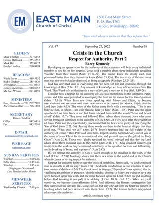 0………. 4
--article continued from page 1—
Vol. 47 September 27, 2022 Number 38
Crisis in the Church
Respect for Authority, Part 2
Barry Kennedy
Developing an appreciation for the authority of the scriptures will help every individual
member to see his or her potential. Jesus told a parable about three individuals receiving
“talents” from their master (Matt. 25:14-29). The master knew the ability each man
possessed better than they themselves knew (Matt. 25:15b). The inactivity of the one talent
man was not overlooked or dismissed as being acceptable (Matthew 25:24-29).
God has delivered unto us everything that we need for life and godliness through the
knowledge of Him (2 Pet. 1:3). Any amount of knowledge we have of God comes from His
Word. That Word tells us that there is a way to live, and a way not to live (Gal. 5:19-26).
Consider how a respect for the authority of God was exemplified in the scriptures. Peter,
James, and John were permitted to accompany the Lord on the mount for His transfiguration
(Matt. 17:1-8). When Peter saw Jesus speaking with Moses and Elijah, he became
overwhelmed and recommended three tabernacles to be erected for Moses, Elijah, and the
Lord (see Luke 9:33). The voice of the Father came forth with a resounding, “This is my
beloved Son, in whom I am well pleased; hear ye him” (Matt. 17:5). Peter and the other
apostles fell on their faces in fear, but Jesus relieved them with the words “Arise and be not
afraid” (Matt. 17:7). They arose and followed Him. About three thousand Jews who came
for the Pentecost submitted to the authority of God (Acts 2). Fifty days after the crucifixion
of Jesus, Peter and the eleven boldly proclaimed that the Jews were guilty of crucifying the
Son of God (Acts 2:23, 36). Hearing these words cut them to the heart so deeply that they
cried out, “What shall we do?” (Acts 2:37). Peter’s response had the full weight of the
authority of Christ. “Then Peter said unto them, Repent, and be baptized every one of you in
the name of Jesus Christ for the remission of sins, and ye shall receive the gift of the Holy
Ghost” (Acts 2:38). Those who “gladly received his word’ obeyed and that day the Lord
added about three thousand souls to the church (Acts 2:41, 47). Those obedient converts got
involved in the work as they “continued steadfastly in the apostles' doctrine and fellowship,
and in breaking of bread, and in prayers” (Acts 2:42).
Do we respect the authority of God’s Word enough to be steadfast in the work of the
Lord (1 Cor. 15:58)? Inactivity shows that there is a crisis in the world and in the Church
when it comes to having respect for authority.
Respect for authority helps to cure the crisis of instability. James said, “A double minded
man is unstable in all his ways” (Jam. 1:8). The double minded man is one who tries to serve
two masters (Matthew 6:24). The Greek word is δίψυχος “dipsuchos” two spirited, that is,
vacillating (in opinion or purpose): -double minded. (Strong’s). Many are trying to have one
spirit focused upon this world and the other focused upon the Lord. When we put anything
before God (making it our god) it is idolatry (1 Cor. 10:14; Col. 3:5). When we yield
ourselves, we become slaves (Romans 6:16). Paul informed the Roman congregation that
they were once the servants (i.e., slaves) of sin, but they obeyed from the heart the pattern of
teaching which had been delivered unto them (Rom. 6:17). The Roman brethren obeyed out
of a respect for authority.
--article continued page 3--
ELDERS
Mike Childers ............. 397-6453
Dennis Hallmark......... 255-5557
Mark Hitt .................... 322-0917
Bobby Lindley ............ 260-9193
DEACONS
Wade Bryan ................ 419-5552
Ricky Lindsey............. 255-8136
Jeff Mansel.................. 871-0357
Jimmy Spearman ........ 840-8957
Michael Wilson........... 891-0891
MINISTERS
Barry Kennedy....(931)787-7108
Alex Blackwelder ....... 706-1888
SECRETARY
Renee Childers
Office.......................... 842-6116
Fax .............................. 842-7091
E-MAIL
eastmaincoc38804@gmail.com
WEB PAGE
eastmaincoc.com
SUNDAY SERVICES
Worship........................9:00 a.m.
Bible class..................10:15 a.m.
Worship......................11:15 a.m.
Singing or Devotional
Last Sunday of the Month
MID-WEEK
SERVICES
Wednesday Classes......7:00 p.m.
1606 East Main Street
P. O. Box 1761
Tupelo, Mississippi 38802
“Thou shalt observe to do all that they inform thee”
(Deut. 17:10)
 
