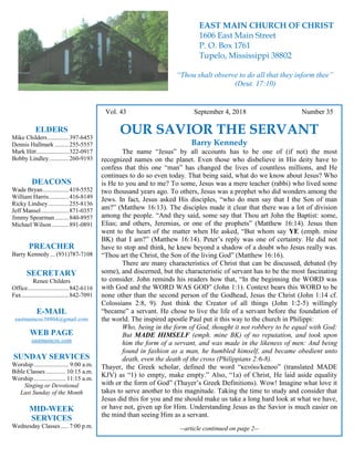 4
Hugh Vol. 43 September 4, 2018 Number 35
OUR SAVIOR THE SERVANT
Barry Kennedy
The name “Jesus” by all accounts has to be one of (if not) the most
recognized names on the planet. Even those who disbelieve in His deity have to
confess that this one “man” has changed the lives of countless millions, and He
continues to do so even today. That being said, what do we know about Jesus? Who
is He to you and to me? To some, Jesus was a mere teacher (rabbi) who lived some
two thousand years ago. To others, Jesus was a prophet who did wonders among the
Jews. In fact, Jesus asked His disciples, “who do men say that I the Son of man
am?” (Matthew 16:13). The disciples made it clear that there was a lot of division
among the people. “And they said, some say that Thou art John the Baptist: some,
Elias; and others, Jeremias, or one of the prophets” (Matthew 16:14). Jesus then
went to the heart of the matter when He asked, “But whom say YE (emph. mine
BK) that I am?” (Matthew 16:14). Peter’s reply was one of certainty. He did not
have to stop and think, he knew beyond a shadow of a doubt who Jesus really was.
“Thou art the Christ, the Son of the living God” (Matthew 16:16).
There are many characteristics of Christ that can be discussed, debated (by
some), and discerned, but the characteristic of servant has to be the most fascinating
to consider. John reminds his readers how that, “In the beginning the WORD was
with God and the WORD WAS GOD” (John 1:1). Context bears this WORD to be
none other than the second person of the Godhead, Jesus the Christ (John 1:14 cf.
Colossians 2:8, 9). Just think the Creator of all things (John 1:2-5) willingly
“became” a servant. He chose to live the life of a servant before the foundation of
the world. The inspired apostle Paul put it this way to the church in Philippi:
Who, being in the form of God, thought it not robbery to be equal with God:
But MADE HIMSELF (emph. mine BK) of no reputation, and took upon
him the form of a servant, and was made in the likeness of men: And being
found in fashion as a man, he humbled himself, and became obedient unto
death, even the death of the cross (Philippians 2:6-8).
Thayer, the Greek scholar, defined the word “κενόω/kenoo” (translated MADE
KJV) as “1) to empty, make empty.” Also, “1a) of Christ, He laid aside equality
with or the form of God” (Thayer’s Greek Definitions). Wow! Imagine what love it
takes to serve another to this magnitude. Taking the time to study and consider that
Jesus did this for you and me should make us take a long hard look at what we have,
or have not, given up for Him. Understanding Jesus as the Savior is much easier on
the mind than seeing Him as a servant.
--article continued on page 2--
ELDERS
Mike Childers..............397-6453
Dennis Hallmark .........255-5557
Mark Hitt.....................322-0917
Bobby Lindley.............260-9193
DEACONS
Wade Bryan.................419-5552
William Harris.............416-8149
Ricky Lindsey .............255-8136
Jeff Mansel..................871-0357
Jimmy Spearman.........840-8957
Michael Wilson ...........891-0891
PREACHER
Barry Kennedy ... (931)787-7108
SECRETARY
Renee Childers
Office...........................842-6116
Fax...............................842-7091
E-MAIL
eastmaincoc38804@gmail.com
WEB PAGE
eastmaincoc.com
SUNDAY SERVICES
Worship....................... 9:00 a.m.
Bible Classes............. 10:15 a.m.
Worship..................... 11:15 a.m.
Singing or Devotional
Last Sunday of the Month
MID-WEEK
SERVICES
Wednesday Classes .....7:00 p.m.
EAST MAIN CHURCH OF CHRIST
1606 East Main Street
P. O. Box 1761
Tupelo, Mississippi 38802
“Thou shalt observe to do all that they inform thee”
(Deut. 17:10)
 