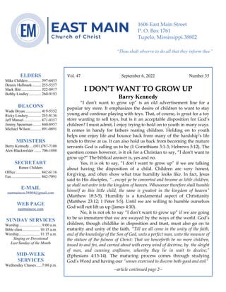 0………. 4
--article continued from page 1—
Vol. 47 September 6, 2022 Number 35
I DON’T WANT TO GROW UP
Barry Kennedy
“I don’t want to grow up” is an old advertisement line for a
popular toy store. It emphasizes the desire of children to want to stay
young and continue playing with toys. That, of course, is great for a toy
store wanting to sell toys, but is it an acceptable disposition for God’s
children? I must admit, I enjoy trying to hold on to youth in many ways.
It comes in handy for fathers rearing children. Holding on to youth
helps one enjoy life and bounce back from many of the hardship’s life
tends to throw at us. It can also hold us back from becoming the mature
servants God is calling us to be (1 Corinthians 3:1-3; Hebrews 5:12). The
question comes however, is it ok for a Christian to say, “I don’t want to
grow up?” The biblical answer is, yes and no.
Yes, it is ok to say, “I don’t want to grow up” if we are talking
about having the disposition of a child. Children are very honest,
forgiving, and often show what true humility looks like. In fact, Jesus
said to His disciples, “...except ye be converted and become as little children,
ye shall not enter into the kingdom of heaven. Whosoever therefore shall humble
himself as this little child, the same is greatest in the kingdom of heaven”
(Matthew 18:3-5). Humility is a fundamental aspect of Christianity
(Matthew 23:12; 1 Peter 5:5). Until we are willing to humble ourselves
God will not lift us up (James 4:10).
No, it is not ok to say “I don’t want to grow up” if we are going
to be so immature that we are swayed by the ways of the world. God’s
children, though childlike in disposition and trust, must also go on to
maturity and unity of the faith. “Till we all come in the unity of the faith,
and of the knowledge of the Son of God, unto a perfect man, unto the measure of
the stature of the fulness of Christ: That we henceforth be no more children,
tossed to and fro, and carried about with every wind of doctrine, by the sleight
of men, and cunning craftiness, whereby they lie in wait to deceive;”
(Ephesians 4:13-14). The maturing process comes through studying
God’s Word and having our “senses exercised to discern both good and evil”
--article continued page 2--
ELDERS
Mike Childers ............. 397-6453
Dennis Hallmark......... 255-5557
Mark Hitt .................... 322-0917
Bobby Lindley ............ 260-9193
DEACONS
Wade Bryan ................ 419-5552
Ricky Lindsey............. 255-8136
Jeff Mansel.................. 871-0357
Jimmy Spearman ........ 840-8957
Michael Wilson........... 891-0891
MINISTERS
Barry Kennedy....(931)787-7108
Alex Blackwelder ....... 706-1888
SECRETARY
Renee Childers
Office.......................... 842-6116
Fax .............................. 842-7091
E-MAIL
eastmaincoc38804@gmail.com
WEB PAGE
eastmaincoc.com
SUNDAY SERVICES
Worship........................9:00 a.m.
Bible class..................10:15 a.m.
Worship......................11:15 a.m.
Singing or Devotional
Last Sunday of the Month
MID-WEEK
SERVICES
Wednesday Classes......7:00 p.m.
1606 East Main Street
P. O. Box 1761
Tupelo, Mississippi 38802
“Thou shalt observe to do all that they inform thee”
(Deut. 17:10)
 