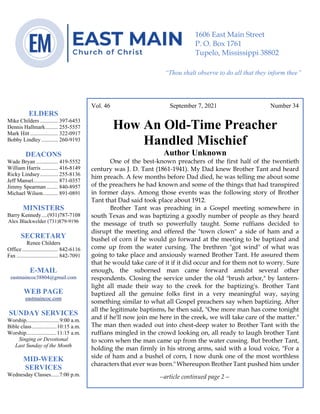 4
--article continued from page 1—
Are we confident that our light is bright
Vol. 46 September 7, 2021 Number 34
How An Old-Time Preacher
Handled Mischief
Author Unknown
One of the best-known preachers of the first half of the twentieth
century was J. D. Tant (1861-1941). My Dad knew Brother Tant and heard
him preach. A few months before Dad died, he was telling me about some
of the preachers he had known and some of the things that had transpired
in former days. Among those events was the following story of Brother
Tant that Dad said took place about 1912.
Brother Tant was preaching in a Gospel meeting somewhere in
south Texas and was baptizing a goodly number of people as they heard
the message of truth so powerfully taught. Some ruffians decided to
disrupt the meeting and offered the "town clown" a side of ham and a
bushel of corn if he would go forward at the meeting to be baptized and
come up from the water cursing. The brethren "got wind" of what was
going to take place and anxiously warned Brother Tant. He assured them
that he would take care of it if it did occur and for them not to worry. Sure
enough, the suborned man came forward amidst several other
respondents. Closing the service under the old "brush arbor," by lantern-
light all made their way to the creek for the baptizing's. Brother Tant
baptized all the genuine folks first in a very meaningful way, saying
something similar to what all Gospel preachers say when baptizing. After
all the legitimate baptisms, he then said, "One more man has come tonight
and if he'll now join me here in the creek, we will take care of the matter."
The man then waded out into chest-deep water to Brother Tant with the
ruffians mingled in the crowd looking on, all ready to laugh brother Tant
to scorn when the man came up from the water cussing. But brother Tant,
holding the man firmly in his strong arms, said with a loud voice, "For a
side of ham and a bushel of corn, I now dunk one of the most worthless
characters that ever was born."Whereupon Brother Tant pushed him under
--article continued page 2—
ELDERS
Mike Childers ............. 397-6453
Dennis Hallmark......... 255-5557
Mark Hitt .................... 322-0917
Bobby Lindley ............ 260-9193
DEACONS
Wade Bryan ................ 419-5552
William Harris ............ 416-8149
Ricky Lindsey............. 255-8136
Jeff Mansel.................. 871-0357
Jimmy Spearman ........ 840-8957
Michael Wilson........... 891-0891
MINISTERS
Barry Kennedy....(931)787-7108
Alex Blackwelder (731)879-9196
SECRETARY
Renee Childers
Office.......................... 842-6116
Fax .............................. 842-7091
E-MAIL
eastmaincoc38804@gmail.com
WEB PAGE
eastmaincoc.com
SUNDAY SERVICES
Worship........................9:00 a.m.
Bible class..................10:15 a.m.
Worship......................11:15 a.m.
Singing or Devotional
Last Sunday of the Month
MID-WEEK
SERVICES
Wednesday Classes......7:00 p.m.
1606 East Main Street
P. O. Box 1761
Tupelo, Mississippi 38802
“Thou shalt observe to do all that they inform thee”
(Deut. 17:10)
 