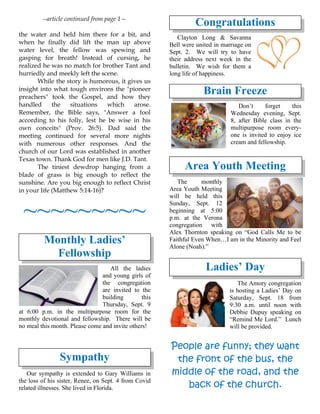 --article continued from page 1—
the water and held him there for a bit, and
when he finally did lift the man up above
water level, the fellow was spewing and
gasping for breath! Instead of cursing, he
realized he was no match for brother Tant and
hurriedly and meekly left the scene.
While the story is humorous, it gives us
insight into what tough environs the "pioneer
preachers" took the Gospel, and how they
handled the situations which arose.
Remember, the Bible says, "Answer a fool
according to his folly, lest he be wise in his
own conceits" (Prov. 26:5). Dad said the
meeting continued for several more nights
with numerous other responses. And the
church of our Lord was established in another
Texas town. Thank God for men like J.D. Tant.
The tiniest dewdrop hanging from a
blade of grass is big enough to reflect the
sunshine. Are you big enough to reflect Christ
in your life (Matthew 5:14-16)?
~~~~~~~~~
Monthly Ladies’
Fellowship
All the ladies
and young girls of
the congregation
are invited to the
building this
Thursday, Sept. 9
at 6:00 p.m. in the multipurpose room for the
monthly devotional and fellowship. There will be
no meal this month. Please come and invite others!
Sympathy
Our sympathy is extended to Gary Williams in
the loss of his sister, Renee, on Sept. 4 from Covid
related illnesses. She lived in Florida.
Congratulations
Clayton Long & Savanna
Bell were united in marriage on
Sept. 2. We will try to have
their address next week in the
bulletin. We wish for them a
long life of happiness.
Brain Freeze
Don’t forget this
Wednesday evening, Sept.
8, after Bible class in the
multipurpose room every-
one is invited to enjoy ice
cream and fellowship.
Area Youth Meeting
The monthly
Area Youth Meeting
will be held this
Sunday, Sept. 12
beginning at 5:00
p.m. at the Verona
congregation with
Alex Thornton speaking on “God Calls Me to be
Faithful Even When…I am in the Minority and Feel
Alone (Noah).”
Ladies’ Day
The Amory congregation
is hosting a Ladies’ Day on
Saturday, Sept. 18 from
9:30 a.m. until noon with
Debbie Dupuy speaking on
“Remind Me Lord.” Lunch
will be provided.
People are funny; they want
the front of the bus, the
middle of the road, and the
back of the church.
 