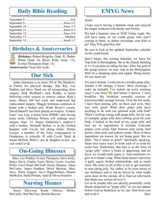 Daily Bible Reading
September 8............................................................Joel
September 9...................................................Amos 1-2
September 10.................................................Amos 3-5
September 11.................................................Amos 6-7
September 12.................................................Amos 8-9
September 13...................................................Obadiah
September 14.................................................Jonah 1-2
Birthdays & Anniversaries
Birthdays: Robert Kingsley (Sept. 8), Haden
Bland (Sept. 9), Bryce Roby (Sept. 11),
Evelyn Thompson (Sept. 11).
Anniversaries: None this week.
Our Sick
James Simmons is in room 103 at The Meadows
in Fulton for physical therapy. Star Ray, Lee
DuBois and Perry Hand are all recuperating from
surgery. Kirk Sheffield’s dad, Roddy, is home
following colon surgery to remove cancer. Kirk’s
mom, Delois, fell last week and underwent hip
replacement surgery. Maggie Simineau continues at
home with a broken arm. Wade Bryan’s cousin,
David Darnell, has been placed on hospice. Frankie
Estes’ son, Len, is home from NMMC after having
some stints. Christine Wilson will undergo sinus
surgery Sept. 15. Roger Sanderson’s nephew’s
wife’s mother, Michelle Bellew, is in the Oxford
hospital with Covid, but doing better. Donna
Lussier, a member of the Estes congregation in
Henderson, is critically ill with Covid. Mark &
Susan McNutt, Billie’s son & daughter-in-law, are
sick with Covid.
On-Going Illnesses
Mary Lou Walden, Evelyn Thompson, Steve Kelly,
Bettye Davis, Frankie Estes, Shirley Lyons, Caroline
Willis, Carol Hood, Bill Goff, Donny Dulaney, Adam
McCurley, James Goddard, Mitch Maclean, Mary
Starz, Sheba Tuggers, Steve Higginbotham, Shauna
McMickin, Stella Pittman, April & Olivia Pounders
Nursing Homes
Nancy Haywood, Randy Attaway, Shirley
McCarthy, Bob McClure, Brenda Dawson
EMYG News
Hello!
I hope you’re having a fantastic week and enjoyed
the longer weekend with family and friends.
We had a fantastic time at TGIF Friday night. We
still have many of our youth group who aren’t
coming to them, so please encourage your kids to
go! They’ll be glad they did!
Be sure to look at the updated September calendar
on the youth board.
Don’t forget, this coming Saturday, we leave for
Top Golf at Birmingham. Be at the church building
at 11 if you plan on riding the bus. After top golf (if
the group wants), we may stop at the Birmingham
Mall for a shopping spree and supper. Bring money
for one meal out.
For just a minute, I want you to consider grape jelly.
Sounds a bit strange, I know! Most mornings, I
wake up (actually I’ve woken up every morning
since I was born ) and before I shower, I have
breakfast. My breakfast normally consists of
microwaveable sausage biscuits. Over the last week,
I have been putting jelly on them and wow, they
sure taste good! What does grape jelly have
anything to do with our spiritual walk with God?
There’s nothing wrong with grape jelly, but by way
of example, grape jelly does nothing good for your
body. I looked at the back of my grape jelly and
here are its ingredients. It includes Concorde
grapes, corn syrup, high fructose corn syrup, fruit
pectin, citric acid, and sodium citrate. Most of these
ingredients are known for not being good. But we
think, “but it tastes so good!” Spiritually speaking,
Satan tries many ways to hook each of us with his
sinful bait. Sometimes, that bait is in the form of
“grape jelly” where it looks so appetizing, and we
know we would really enjoy it. And sometimes we
give in to Satan’s trap. What Satan doesn’t advertise
is guilt, regret, broken relationships, and so much
more. My point to all of this is not to get everyone
to stop eating jelly. No, rather, to be more aware of
our sinfulness and to not be driven by what might
seem okay on the outside, all to find out afterwards
that Satan was written all over it.
Let us be people who can identify potentially sinful
threats disguised as “grape jelly” so we can appear
before God as blameless as we can. God loves you
and so do I. Alex
 