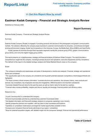 Find Industry reports, Company profiles
ReportLinker                                                                           and Market Statistics



                                            >> Get this Report Now by email!

Eastman Kodak Company - Financial and Strategic Analysis Review
Published on February 2009

                                                                                                                    Report Summary

Eastman Kodak Company - Financial and Strategic Analysis Review


Summary


Eastman Kodak Company (Kodak) is engaged in providing products and services to the photographic and graphic communication
markets. The solutions offered by the company equip business to customer communication for pre-press, conventional and digital
printing and document imaging. Kodak has its operations in the Americas, Europe, the Middle East, Africa (EMEA) and Asia-Pacific.
      Kodak operates its business through three reportable segments namely film products group (FPG), graphic communications
group (GCG), and consumer digital imaging group (CDG).


This report presents an in-depthbusiness, strategic and financial analysis of Eastman Kodak Company. The report provides a
comprehensive insight into the company, including business structure and operations, executive biographies and key competitors.
The hallmark of the report is the detailed strategic analysis and Global Markets Direct's views on the company.


Scope


' The company's strengths and weaknesses and areas of development or decline are analyzed. Financial, strategic and operational
factors are considered.
' The opportunities open to the company are considered and its growth potential assessed. Competitive or technological threats are
highlighted.
' The report contains critical company information ' business structure and operations, the company history, major products and
services, key competitors, key employees and executive biographies, different locations and important subsidiaries.
' It provides detailed financial ratios for the past five years as well as interim ratios for the last four quarters.
' Financial ratios include profitability, margins and returns, liquidity and leverage, financial position and efficiency ratios.


Reasons to buy


' A quick 'one-stop-shop' to understand the company.
' Enhance business/sales activities by understanding customers' businesses better.
' Get detailed information and financial & strategic analysis on companies operating in your industry.
' Identify prospective partners and suppliers ' with key data on their businesses and locations.
' Capitalize on competitors' weaknesses and target the market opportunities available to them.
' Compare your company's financial trends with those of your peers / competitors.
' Scout for potential acquisition targets, with detailed insight into the companies' strategic, financial and operational performance.




                                                                                                                    Table of Content



Eastman Kodak Company - Financial and Strategic Analysis Review                                                                    Page 1/5
 
