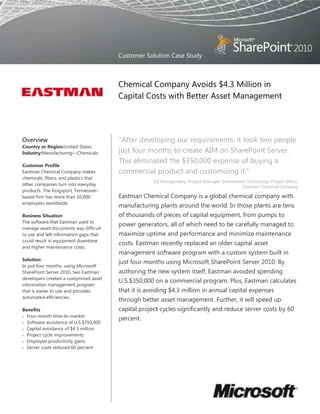 Customer Solution Case Study



                                        Chemical Company Avoids $4.3 Million in
                                        Capital Costs with Better Asset Management




Overview                                ―After developing our requirements, it took two people
Country or Region:United States
Industry:Manufacturing—Chemicals        just four months to create AIM on SharePoint Server.
                                        This eliminated the $350,000 expense of buying a
Customer Profile
Eastman Chemical Company makes          commercial product and customizing it.‖
chemicals, fibers, and plastics that
                                                     Ed Montgomery, Project Manager, Information Technology Project Office,
other companies turn into everyday                                                             Eastman Chemical Company
products. The Kingsport, Tennessee–
based firm has more than 10,000         Eastman Chemical Company is a global chemical company with
employees worldwide.
                                        manufacturing plants around the world. In those plants are tens
Business Situation                      of thousands of pieces of capital equipment, from pumps to
The software that Eastman used to
                                        power generators, all of which need to be carefully managed to
manage asset documents was difficult
to use and left information gaps that   maximize uptime and performance and minimize maintenance
could result in equipment downtime
                                        costs. Eastman recently replaced an older capital asset
and higher maintenance costs.
                                        management software program with a custom system built in
Solution
                                        just four months using Microsoft SharePoint Server 2010. By
In just four months, using Microsoft
SharePoint Server 2010, two Eastman     authoring the new system itself, Eastman avoided spending
developers created a customized asset
                                        U.S.$350,000 on a commercial program. Plus, Eastman calculates
information management program
that is easier to use and provides      that it is avoiding $4.3 million in annual capital expenses
automated efficiencies.
                                        through better asset management. Further, it will speed up
Benefits                                capital project cycles significantly and reduce server costs by 60
  Four-month time-to-market
                                        percent.
  Software avoidance of U.S.$350,000
  Capital avoidance of $4.3 million
  Project cycle improvements
  Employee productivity gains
  Server costs reduced 60 percent
 