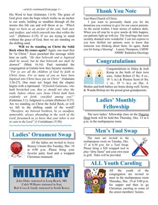 --article continued from page 1--
His Word to hear (Galatians 1:6-9). The grace of
God gives man the hope which works as an anchor
to our souls; holding us steadfast through all the
storms this life can and will throw at us. “Which
hope we have as an anchor of the soul, both sure
and stedfast, and which entereth into that within the
veil;” (Hebrews 6:19). If we are trying to stand
without the grace of God, then we are standing on
the shifting sand.
Will we be standing on Christ the Solid
Rock when He comes again? Again, one must first
be “in Christ.” Jesus preached this message while
here on earth. “He that believeth and is baptized
shall be saved; but he that believeth not shall be
damned” (Mark 16:16). Paul reminded the
congregation at Galatia how they became members.
“For ye are all the children of God by faith in
Christ Jesus. For as many of you as have been
baptized into Christ have put on Christ” (Galatians
3:26-27). One must not forget that the chapter
begins with a reprimand. “O foolish Galatians, who
hath bewitched you, that ye should not obey the
truth, before whose eyes Jesus Christ hath been
evidently set forth, crucified among you?”
(Galatians 3:1). Judgment is certain (Hebrews 9:27).
Are we standing on Christ the Solid Rock, or will
we fall in the shifting sands of the world?
“Therefore, my beloved brethren, be ye steadfast,
unmovable, always abounding in the work of the
Lord, forasmuch as ye know that your labor is not
in vain in the Lord” (1 Corinthians 15:58).
~~~~~~~~~~~~~~~~
Ladies’ Ornament Swap
All the ladies are invited to Joyce
Burney’s home this Tuesday, Dec. 10
at 6:00 p.m. Please bring your
favorite party food and a wrapped
Christmas ornament.
Thank You Note
East Main Church of Christ,
I just want to personally thank you for the
donations you continue to give for our cancer patients.
As the social worker, I hear stories of sadness daily.
When you all stop by to give snacks & little happies,
our patients light up with joy. The food bags that were
recently donated were wonderful. I can not express to
you how thrilled our patients were to know that
someone was thinking about them. So again, thank
you for being a blessing! Lauren Thompson, LMSW
NMMC Radiation Oncology
Congratulations
Congratulations to Haley & Josh
Kemp in the birth of their twin
sons, Aiden Robert (5 lbs. 8 oz.,
18 ¾ in.) & Preston Scott (6 lbs.
1 oz., 19 ½ in.), on Dec. 4.
Mother and both babies are home doing well. Scotty
& Wanda Bishop are the proud great-grandparents.
Ladies’ Monthly
Fellowship
The next ladies’ fellowship class on the Digging
Deep book will be held this Thursday, Dec. 12 at 6
p.m. in the multipurpose room.
Men’s Tool Swap
The men are invited to the
multipurpose room on Tuesday, Dec.
17 at 6:30 p.m. for a Tool Swap.
Please bring a $20 wrapped tool to
play “dirty Santa” and your own meat
to grill. Sides will be provided.
ALL Youth Caroling
All the youth of the
congregation are invited to
meet in the multipurpose room
Thursday, Dec. 19 at 5:00 p.m.
for supper and then to go
Christmas caroling to some of
the senior members’ homes.
John Duke stationed in Long Beach, MS
Caleb Williams stationed in Iraq
Rob Cross & family stationed in South Korea
 