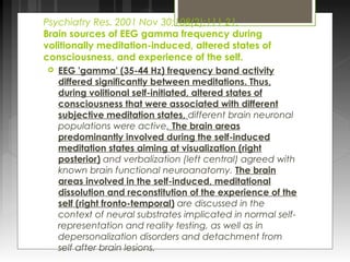 Psychiatry Res. 2001 Nov 30;108(2):111-21. 
Brain sources of EEG gamma frequency during 
volitionally meditation-induced, altered states of 
consciousness, and experience of the self. 
 EEG 'gamma' (35-44 Hz) frequency band activity 
differed significantly between meditations. Thus, 
during volitional self-initiated, altered states of 
consciousness that were associated with different 
subjective meditation states, different brain neuronal 
populations were active. The brain areas 
predominantly involved during the self-induced 
meditation states aiming at visualization (right 
posterior) and verbalization (left central) agreed with 
known brain functional neuroanatomy. The brain 
areas involved in the self-induced, meditational 
dissolution and reconstitution of the experience of the 
self (right fronto-temporal) are discussed in the 
context of neural substrates implicated in normal self-representation 
and reality testing, as well as in 
depersonalization disorders and detachment from 
self after brain lesions. 
 