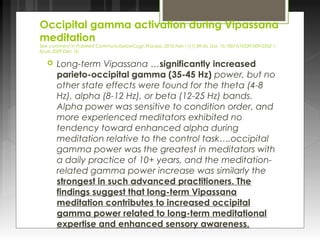 Occipital gamma activation during Vipassana 
meditation 
See comment in PubMed Commons belowCogn Process. 2010 Feb;11(1):39-56. Doi: 10.1007/s10339-009-0352-1. 
Epub 2009 Dec 16. 
 Long-term Vipassana …significantly increased 
parieto-occipital gamma (35-45 Hz) power, but no 
other state effects were found for the theta (4-8 
Hz), alpha (8-12 Hz), or beta (12-25 Hz) bands. 
Alpha power was sensitive to condition order, and 
more experienced meditators exhibited no 
tendency toward enhanced alpha during 
meditation relative to the control task….occipital 
gamma power was the greatest in meditators with 
a daily practice of 10+ years, and the meditation-related 
gamma power increase was similarly the 
strongest in such advanced practitioners. The 
findings suggest that long-term Vipassana 
meditation contributes to increased occipital 
gamma power related to long-term meditational 
expertise and enhanced sensory awareness. 
 
