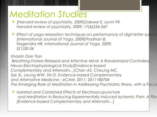 Meditation Studies 
 [Harvard review of psychiatry. 2009]Dakwar E, Levin FR. 
Harvard review of psychiatry. 2009; 17(4)254-267 
 Effect of yoga relaxation techniques on performance of digit-letter substitution [International Journal of Yoga. 2009]Pradhan B, 
Nagendra HR. International Journal of Yoga. 2009; 
2(1)30-34 
Shaolin Dan Tian 
Breathing Fosters Relaxed and Attentive Mind: A Randomized Controlled 
Neuro-Electrophysiological Study[Evidence-based 
Complementary and Alternativ...]Chan AS, Cheung MC, 
Sze SL, Leung WW, Shi D. Evidence-based Complementary 
and Alternative Medicine : eCAM. 2011; 2011180704 
The Emerging Role of Meditation in Addressing Psychiatric Illness, with a Focus  Isolated and Combined Effects of Electroacupuncture 
and Meditation in Reducing Experimentally Induced Ischemic Pain: A Pilot [Evidence-based Complementary and Alternativ...] 
 