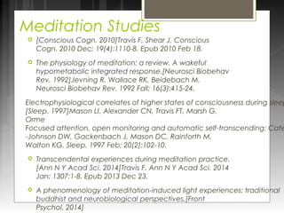 Meditation Studies 
 [Conscious Cogn. 2010]Travis F, Shear J. Conscious 
Cogn. 2010 Dec; 19(4):1110-8. Epub 2010 Feb 18. 
 The physiology of meditation: a review. A wakeful 
hypometabolic integrated response.[Neurosci Biobehav 
Rev. 1992]Jevning R, Wallace RK, Beidebach M. 
Neurosci Biobehav Rev. 1992 Fall; 16(3):415-24. 
Electrophysiological correlates of higher states of consciousness during sleep [Sleep. 1997]Mason LI, Alexander CN, Travis FT, Marsh G, 
Orme 
Focused attention, open monitoring and automatic self-transcending: Categories -Johnson DW, Gackenbach J, Mason DC, Rainforth M, 
Walton KG. Sleep. 1997 Feb; 20(2):102-10. 
 Transcendental experiences during meditation practice. 
[Ann N Y Acad Sci. 2014]Travis F. Ann N Y Acad Sci. 2014 
Jan; 1307:1-8. Epub 2013 Dec 23. 
 A phenomenology of meditation-induced light experiences: traditional 
buddhist and neurobiological perspectives.[Front 
Psychol. 2014] 
 