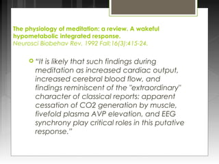 The physiology of meditation: a review. A wakeful 
hypometabolic integrated response. 
Neurosci Biobehav Rev. 1992 Fall;16(3):415-24. 
 “It is likely that such findings during 
meditation as increased cardiac output, 
increased cerebral blood flow, and 
findings reminiscent of the "extraordinary" 
character of classical reports: apparent 
cessation of CO2 generation by muscle, 
fivefold plasma AVP elevation, and EEG 
synchrony play critical roles in this putative 
response.” 
 