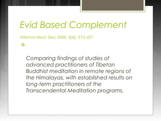 Evid Based Complement 
Alternat Med. Dec 2006; 3(4): 513–521 
 
Comparing findings of studies of 
advanced practitioners of Tibetan 
Buddhist meditation in remote regions of 
the Himalayas, with established results on 
long-term practitioners of the 
Transcendental Meditation programs. 
 
