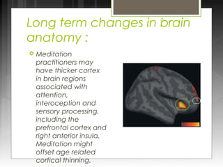 Long term changes in brain 
anatomy : 
 Meditation 
practitioners may 
have thicker cortex 
in brain regions 
associated with 
attention, 
interoception and 
sensory processing, 
including the 
prefrontal cortex and 
right anterior insula. 
Meditation might 
offset age related 
cortical thinning. 
 