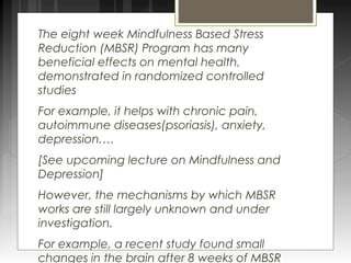 The eight week Mindfulness Based Stress 
Reduction (MBSR) Program has many 
beneficial effects on mental health, 
demonstrated in randomized controlled 
studies 
For example, it helps with chronic pain, 
autoimmune diseases(psoriasis), anxiety, 
depression.… 
[See upcoming lecture on Mindfulness and 
Depression] 
However, the mechanisms by which MBSR 
works are still largely unknown and under 
investigation. 
For example, a recent study found small 
changes in the brain after 8 weeks of MBSR 
 
