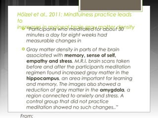 Hölzel et al., 2011: Mindfulness practice leads 
to 
increases in regional  “Participants who m beradiinta gterady f omr aabttoeur td 3e0n sity 
minutes a day for eight weeks had 
measurable changes in 
 Gray matter density in parts of the brain 
associated with memory, sense of self, 
empathy and stress. M.R.I. brain scans taken 
before and after the participants meditation 
regimen found increased gray matter in the 
hippocampus, an area important for learning 
and memory. The images also showed a 
reduction of gray matter in the amygdala, a 
region connected to anxiety and stress. A 
control group that did not practice 
meditation showed no such changes..” 
From: 
 