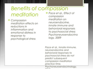 Benefits of compassion 
meditation 
 Compassion 
meditation effects on 
reductions in 
inflammation and 
emotional distress in 
response to 
psychological stress 
 Pace et al., Effect of 
compassion 
meditation on 
neuroendocrine, 
innate immune and 
behavioral responses 
to psychosocial stress 
Psychoneuroendocrino 
logy, 2009 
Pace et al., Innate immune, 
neuroendocrine and 
behavioral responses to 
psychosocial stress do not 
predict subsequent 
compassion meditation 
practice time, 
Psychoneuroendocrinology, 
2010 
 