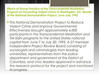 Effects of Group Practice of the Transcendental Meditation 
Program on Preventing Violent Crime in Washington, DC: Results 
of the National Demonstration Project, June-July 1993 
 This National Demonstration Project to Reduce 
Violent Crime and Improve Governmental 
Effectiveness brought approximately 4,000 
participants in the Transcendental Meditation and 
TM-Sidhi programs to the United States national 
capital from June 7 to July 30, 1993. A 27-member 
independent Project Review Board consisting of 
sociologists and criminologists from leading 
universities, representatives from the police 
department and government of the District of 
Columbia, and civic leaders approved in advance 
the research protocol for the project and monitored 
its progress. 
 