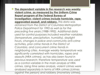  The dependent variable in the research was weekly 
violent crime, as measured by the Uniform Crime 
Report program of the Federal Bureau of 
Investigation; violent crimes include homicide, rape, 
aggravated assault, and robbery. This data was 
obtained from the District of Columbia Metropolitan 
Police Department for 1993 as well as for the 
preceding five years (1988-1992). Additional data 
used for control purposes included weather variables 
(temperature, precipitation, humidity), daylight 
hours, changes in police and community anti-crime 
activities, prior crime trends in the District of 
Columbia, and concurrent crime trends in 
neighboring cities. Average weekly temperature was 
significantly correlated with homicides, rapes and 
assaults (HRA crimes), as has also been found in 
previous research; therefore temperature was used 
as a control variable in the main analysis of HRA 
crimes. Using time series analysis, violent crimes were 
analyzed separately in terms of HRA crimes (crimes 
against the person) and robbery (monetary crimes), 
as well as together. 
 