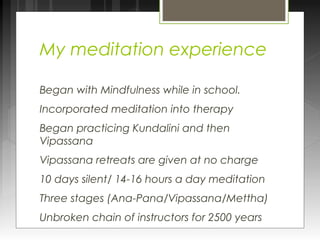 My meditation experience 
Began with Mindfulness while in school. 
Incorporated meditation into therapy 
Began practicing Kundalini and then 
Vipassana 
Vipassana retreats are given at no charge 
10 days silent/ 14-16 hours a day meditation 
Three stages (Ana-Pana/Vipassana/Mettha) 
Unbroken chain of instructors for 2500 years 
 