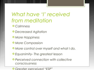 What have ‘I’ received 
from meditation 
 Calmness 
 Decreased Agitation 
More Happiness 
More Compassion 
More control over myself and what I do. 
 Equanimity- The greatest lesson 
 Perceived connection with collective 
consciousness 
 Greater perceived “ESP” 
 