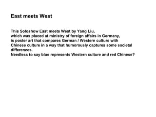 This Soloshow East meets West by Yang Liu,  which was placed at ministry of foreign affairs in Germany,  is poster art that compares German / Western culture with  Chinese culture in a way that humorously captures some societal  differences.  Needless to say blue represents Western culture and red Chinese? East meets West 
