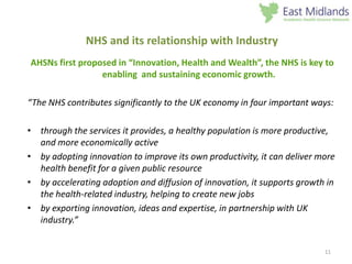 11
NHS and its relationship with Industry
AHSNs first proposed in “Innovation, Health and Wealth”, the NHS is key to
enabling and sustaining economic growth.
“The NHS contributes significantly to the UK economy in four important ways:
• through the services it provides, a healthy population is more productive,
and more economically active
• by adopting innovation to improve its own productivity, it can deliver more
health benefit for a given public resource
• by accelerating adoption and diffusion of innovation, it supports growth in
the health-related industry, helping to create new jobs
• by exporting innovation, ideas and expertise, in partnership with UK
industry.”
 