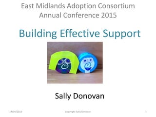 East Midlands Adoption Consortium
Annual Conference 2015
Building Effective Support
Sally Donovan
14/04/2015 Copyright Sally Donovan 1
 