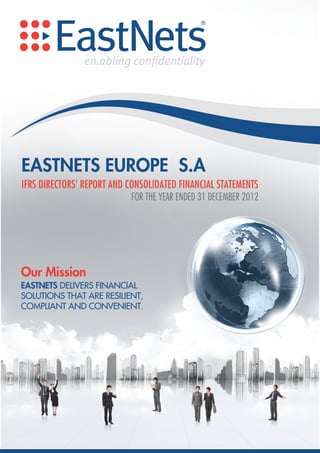 EASTNETS EUROPE S.A
IFRS DIRECTORS’ REPORT AND CONSOLIDATED FINANCIAL STATEMENTS
                           FOR THE YEAR ENDED 31 DECEMBER 2012




Our Mission
EASTNETS DELIVERS FINANCIAL
SOLUTIONS THAT ARE RESILIENT,
COMPLIANT AND CONVENIENT.
 