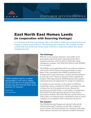 CUSTOMER SUCCESS PROFILE




              East North East Homes Leeds
              (in cooperation with Sourcing Vantage)
              A cornerstone of the Sourcing Vantage offer is the ability to deliver procurement policy and
              strategy as well as services such as e-Procurement and e-Auctions. The company recently
              worked with East North East Homes Leeds (ENEHL) to help them achieve their spend
              management goals.


                                               The Challenge
                                               With the recent economic downturn, many public sector,
                                               government, and not-for-profit organizations have been
                                               required to do more with less and to re-think their spend
                                               management strategies. East North East Homes Leeds (ENEHL)
                                               is no exception.
                                               The ENEHL team needed help with its cost reduction initiatives
                                               and turned to David Turner, of Sourcing Vantage, to assist.
                                               Many of the commodities that ENEHL purchased for the
                                               housing sector—such as brassware, external, and internal doors
                                               to name just a few—had never been previously competitively
“Ariba StartSourcing has excellent             tendered. With approximately 20,000 properties that required
functionality, is very easy to deploy,         replacement parts, the opportunity for savings was significant.
and the fact that it is on demand helps
                                               A mandate was put into place in the summer of 2009 that
because you don’t have the issue of any
                                               required the team to competitively bid the commodities in order
necessary IT resources.”
                                               to reduce the cost of its goods and services. Because the
David Turner                                   procurement team did not have a tool in place to expand upon,
Sourcing Vantage                               they looked forward to gaining exposure to more-modern
                                               procurement methods. They knew that they needed software to
                                               achieve their cost reduction goals, and decided to look at several
                                               companies on a competitive basis to determine the best fit.

                                               The Solution
                                               The ENEHL/Sourcing Vantage team selected Ariba and the
                                               Ariba StartSourcing™ solution over the other vendors for
                                               several reasons. Mr. Turner had previous experience with using
                                               Ariba solutions and knew that experience would be beneficial.
 