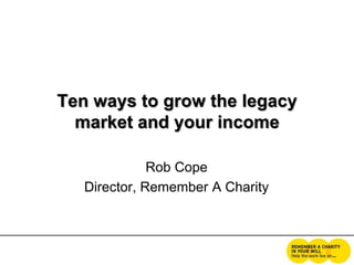 Ten ways to grow the legacy
market and your income
Rob Cope
Director, Remember A Charity
 