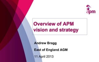 Overview of APM
vision and strategy
Andrew Bragg
East of England AGM
11 April 2013
 