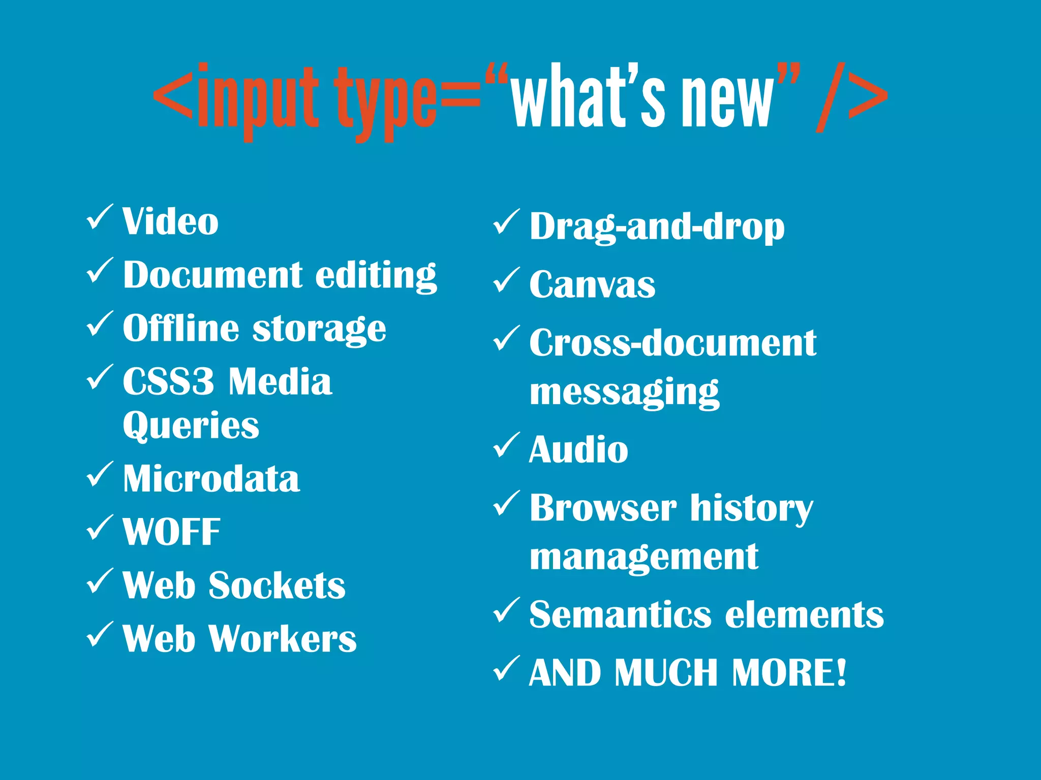 Video               Drag-and-drop
 Document editing    Canvas
 Offline storage     Cross-document
 CSS3 Media           messaging
  Queries
                      Audio
 Microdata
                      Browser history
 WOFF
                       management
 Web Sockets
                      Semantics elements
 Web Workers
                      AND MUCH MORE!
 