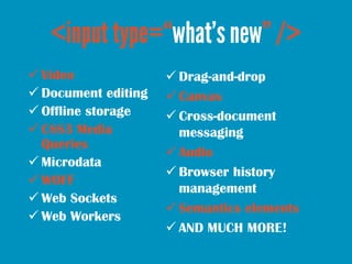  Video               Drag-and-drop
 Document editing    Canvas
 Offline storage     Cross-document
 CSS3 Media           messaging
  Queries
                      Audio
 Microdata
                      Browser history
 WOFF
                       management
 Web Sockets
                      Semantics elements
 Web Workers
                      AND MUCH MORE!
 