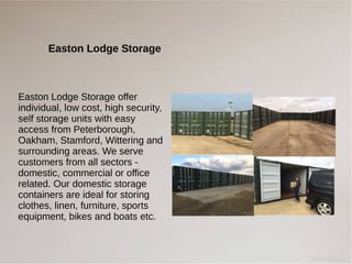 Easton Lodge Storage
Easton Lodge Storage offer
individual, low cost, high security,
self storage units with easy
access from Peterborough,
Oakham, Stamford, Wittering and
surrounding areas. We serve
customers from all sectors -
domestic, commercial or office
related. Our domestic storage
containers are ideal for storing
clothes, linen, furniture, sports
equipment, bikes and boats etc.
 